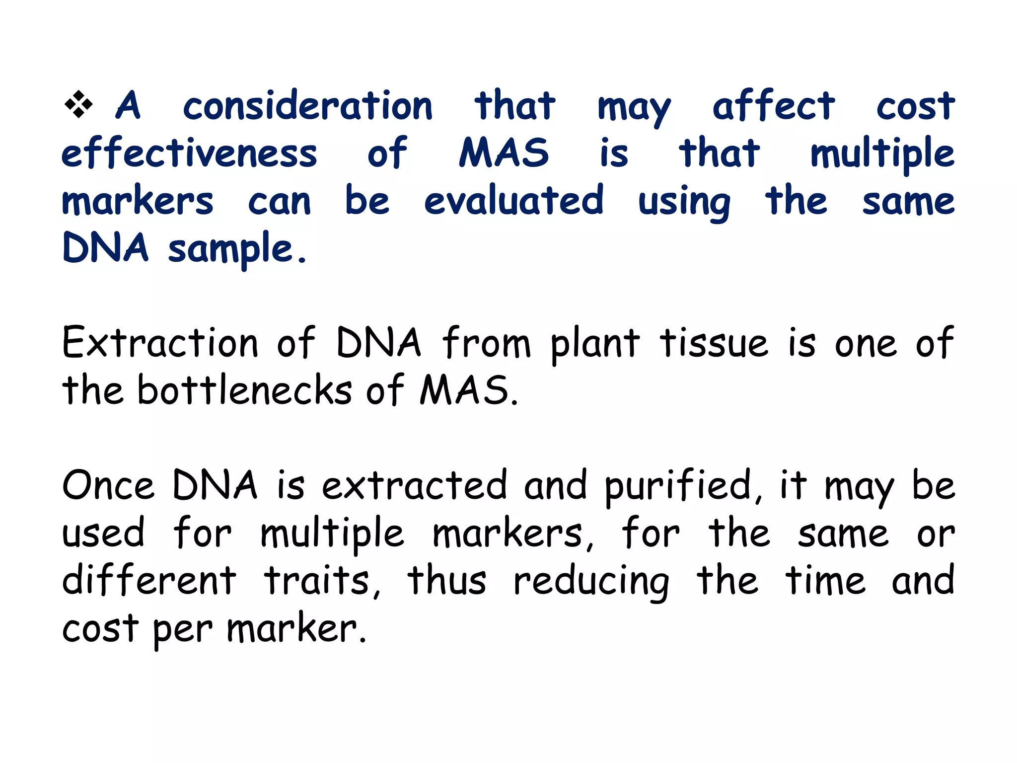  A consideration that may affect cost
effectiveness of MAS is that multiple
markers can be evaluated using the same
DNA sample.
Extraction of DNA from plant tissue is one of
the bottlenecks of MAS.
Once DNA is extracted and purified, it may be
used for multiple markers, for the same or
different traits, thus reducing the time and
cost per marker.
 