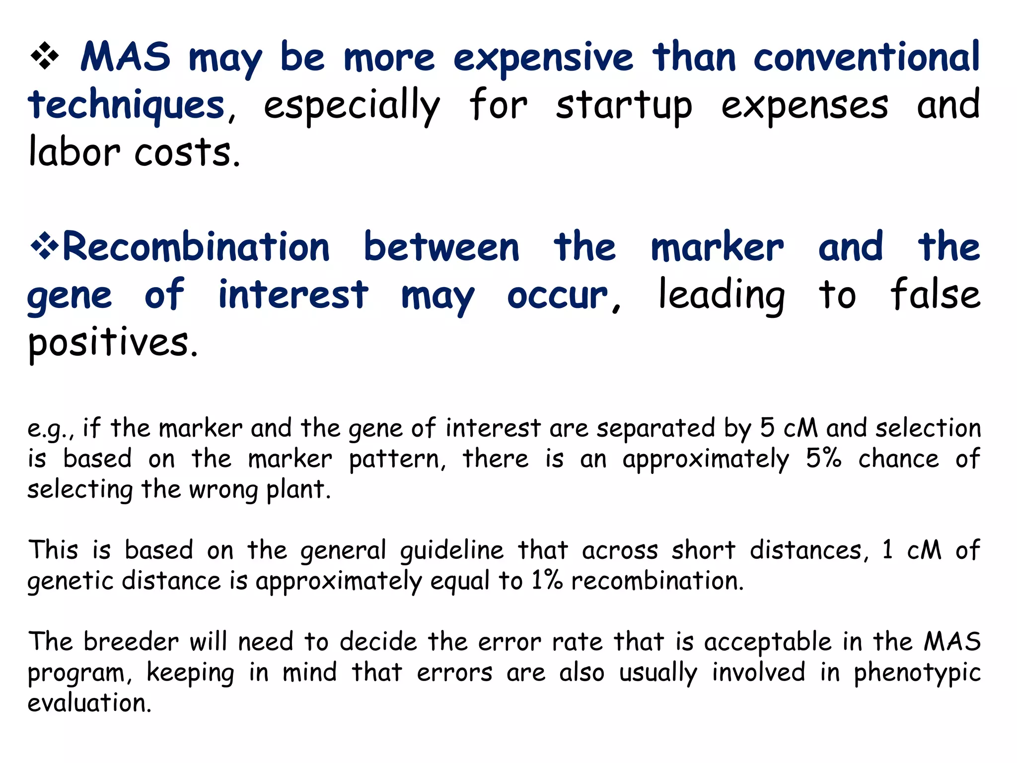  MAS may be more expensive than conventional
techniques, especially for startup expenses and
labor costs.
Recombination between the marker and the
gene of interest may occur, leading to false
positives.
e.g., if the marker and the gene of interest are separated by 5 cM and selection
is based on the marker pattern, there is an approximately 5% chance of
selecting the wrong plant.
This is based on the general guideline that across short distances, 1 cM of
genetic distance is approximately equal to 1% recombination.
The breeder will need to decide the error rate that is acceptable in the MAS
program, keeping in mind that errors are also usually involved in phenotypic
evaluation.
 