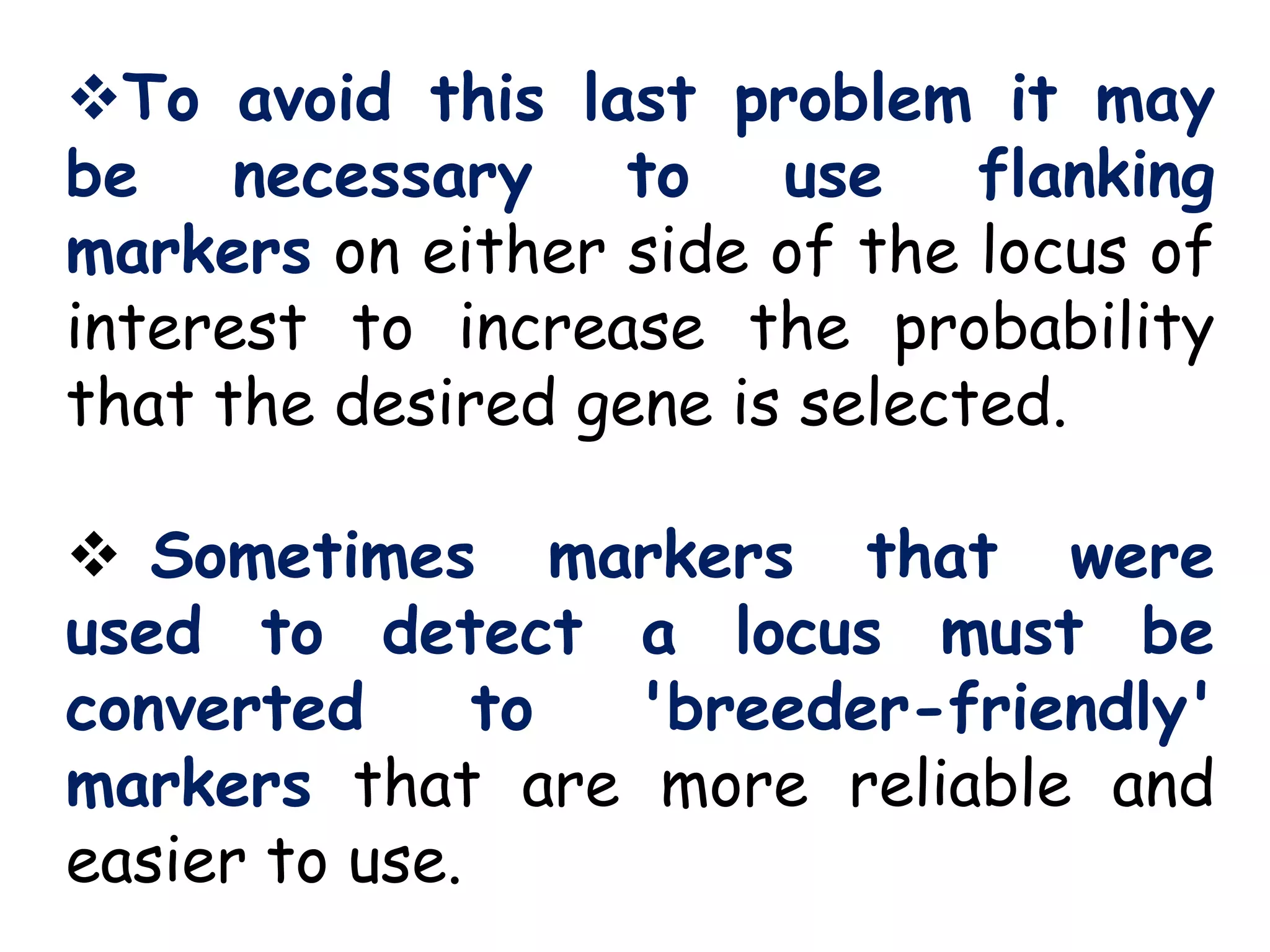 To avoid this last problem it may
be necessary to use flanking
markers on either side of the locus of
interest to increase the probability
that the desired gene is selected.
 Sometimes markers that were
used to detect a locus must be
converted to 'breeder-friendly'
markers that are more reliable and
easier to use.
 