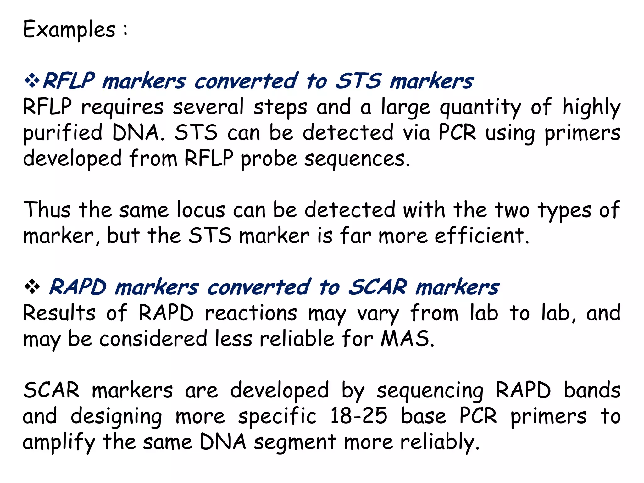 Examples :
RFLP markers converted to STS markers
RFLP requires several steps and a large quantity of highly
purified DNA. STS can be detected via PCR using primers
developed from RFLP probe sequences.
Thus the same locus can be detected with the two types of
marker, but the STS marker is far more efficient.
 RAPD markers converted to SCAR markers
Results of RAPD reactions may vary from lab to lab, and
may be considered less reliable for MAS.
SCAR markers are developed by sequencing RAPD bands
and designing more specific 18-25 base PCR primers to
amplify the same DNA segment more reliably.
 