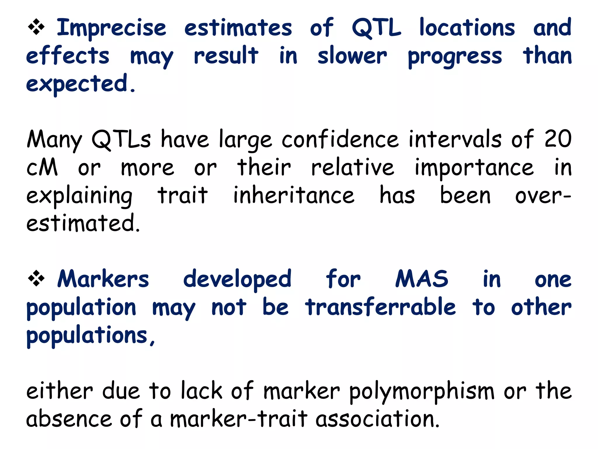  Imprecise estimates of QTL locations and
effects may result in slower progress than
expected.
Many QTLs have large confidence intervals of 20
cM or more or their relative importance in
explaining trait inheritance has been over-
estimated.
 Markers developed for MAS in one
population may not be transferrable to other
populations,
either due to lack of marker polymorphism or the
absence of a marker-trait association.
 