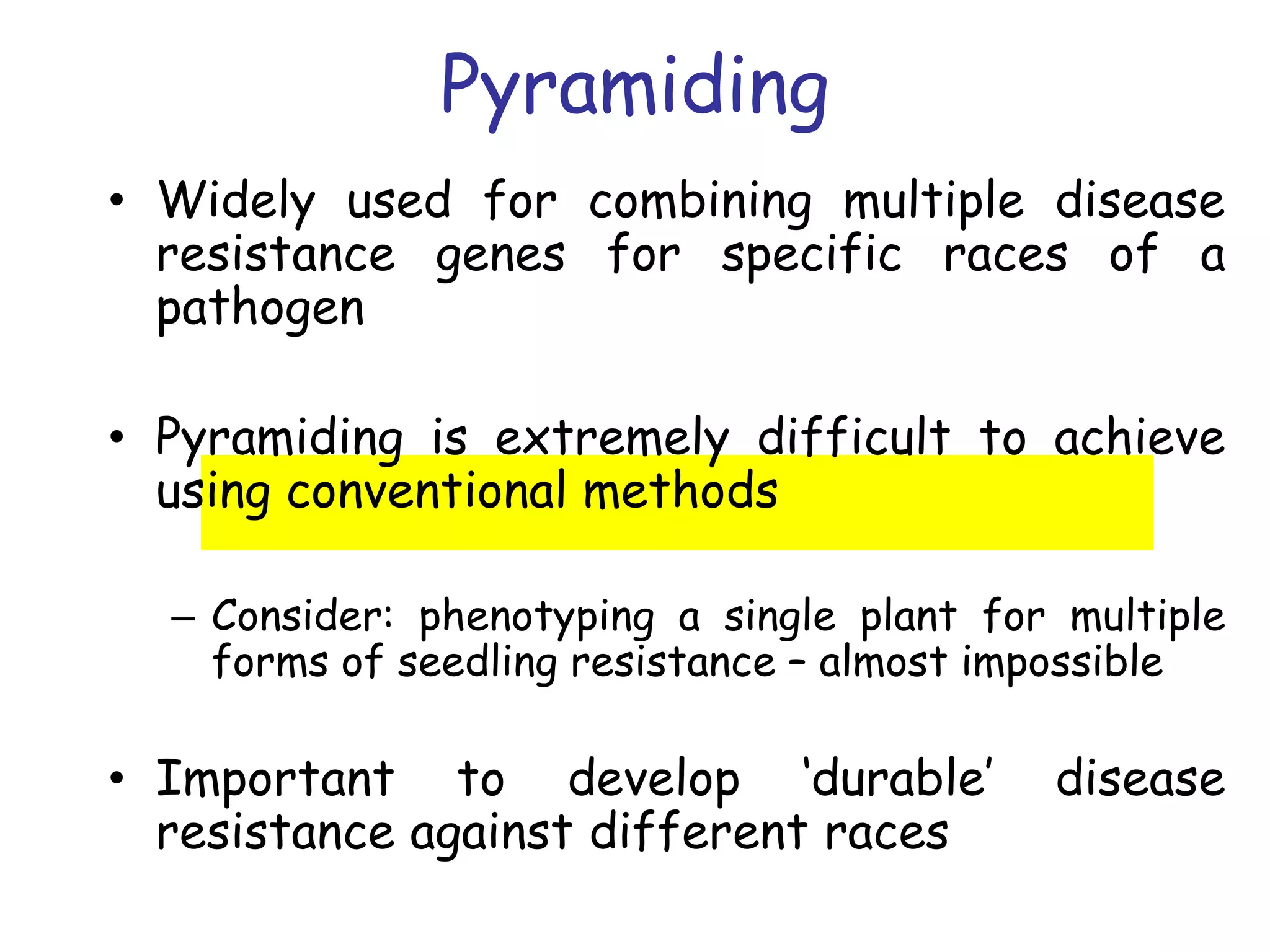 Pyramiding
• Widely used for combining multiple disease
resistance genes for specific races of a
pathogen
• Pyramiding is extremely difficult to achieve
using conventional methods
– Consider: phenotyping a single plant for multiple
forms of seedling resistance – almost impossible
• Important to develop ‘durable’ disease
resistance against different races
 