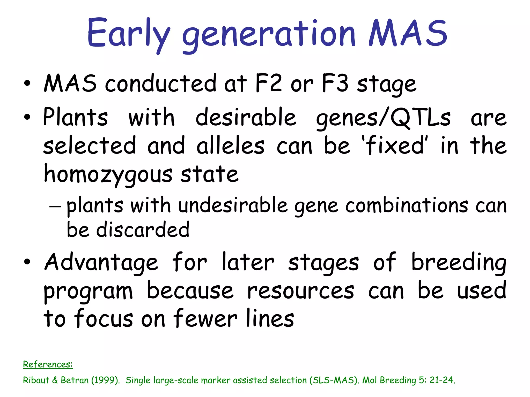 Early generation MAS
• MAS conducted at F2 or F3 stage
• Plants with desirable genes/QTLs are
selected and alleles can be ‘fixed’ in the
homozygous state
– plants with undesirable gene combinations can
be discarded
• Advantage for later stages of breeding
program because resources can be used
to focus on fewer lines
References:
Ribaut & Betran (1999). Single large-scale marker assisted selection (SLS-MAS). Mol Breeding 5: 21-24.
 