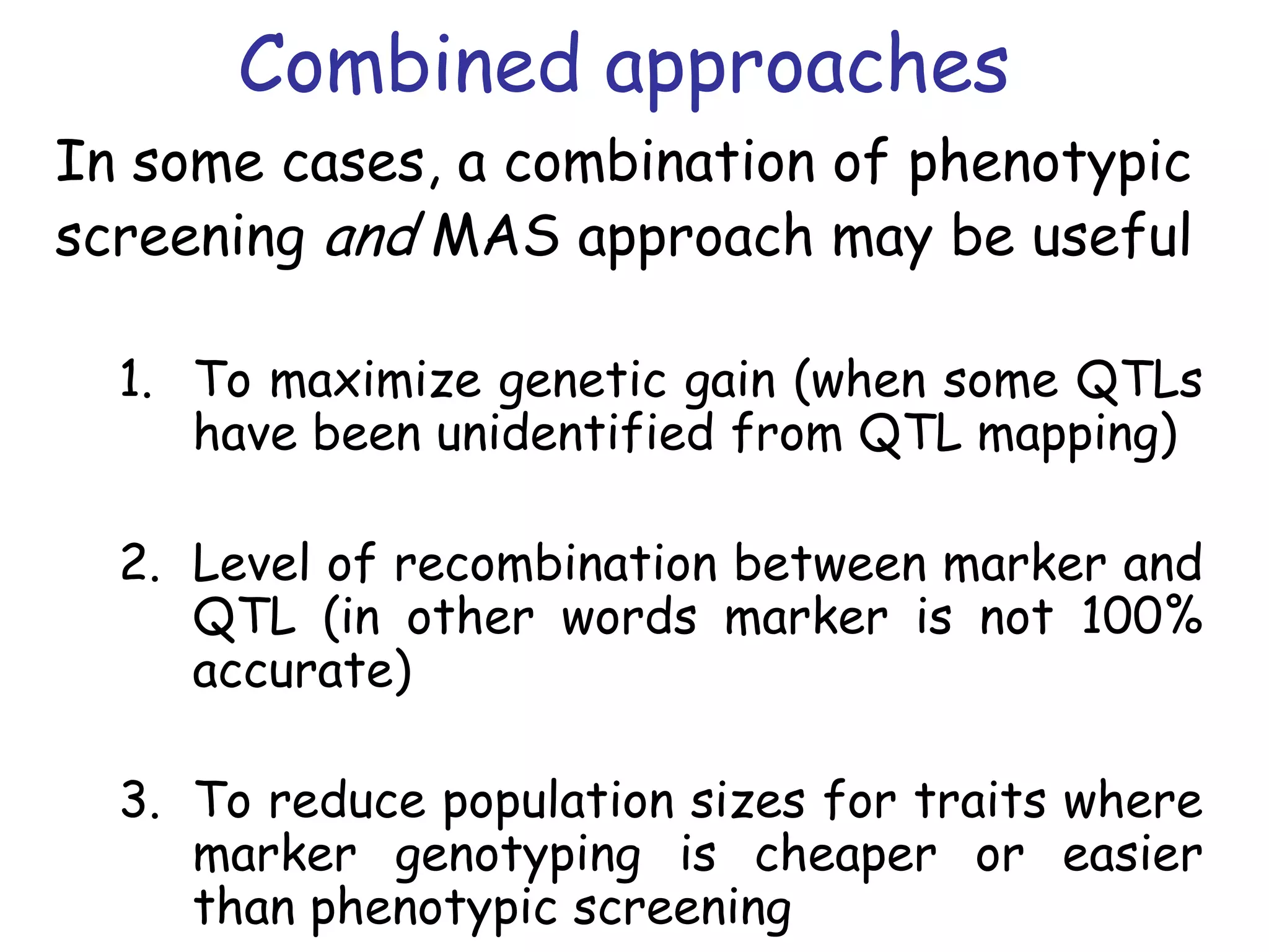 Combined approaches
In some cases, a combination of phenotypic
screening and MAS approach may be useful
1. To maximize genetic gain (when some QTLs
have been unidentified from QTL mapping)
2. Level of recombination between marker and
QTL (in other words marker is not 100%
accurate)
3. To reduce population sizes for traits where
marker genotyping is cheaper or easier
than phenotypic screening
 