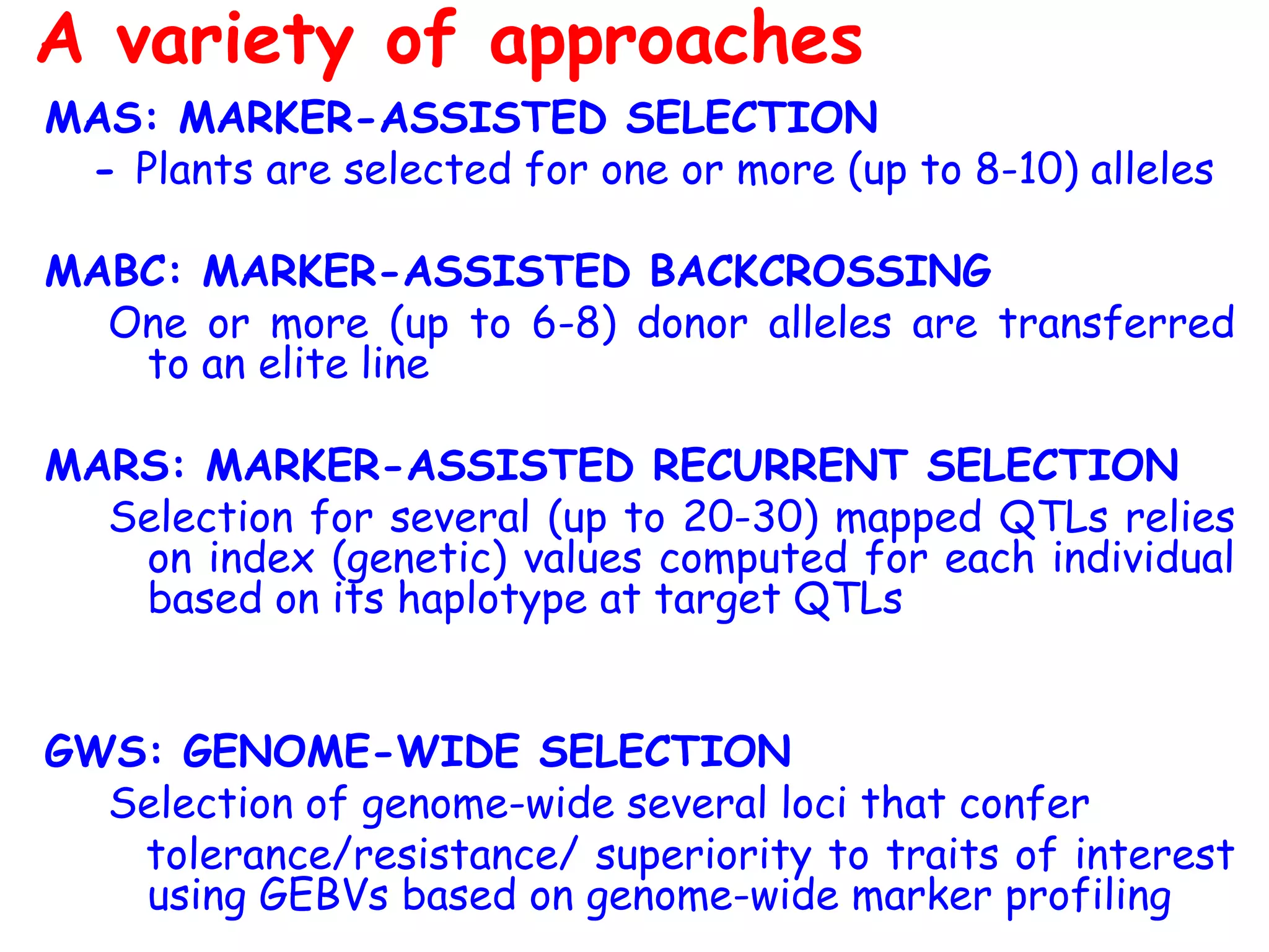 MAS: MARKER-ASSISTED SELECTION
- Plants are selected for one or more (up to 8-10) alleles
MABC: MARKER-ASSISTED BACKCROSSING
One or more (up to 6-8) donor alleles are transferred
to an elite line
MARS: MARKER-ASSISTED RECURRENT SELECTION
Selection for several (up to 20-30) mapped QTLs relies
on index (genetic) values computed for each individual
based on its haplotype at target QTLs
GWS: GENOME-WIDE SELECTION
Selection of genome-wide several loci that confer
tolerance/resistance/ superiority to traits of interest
using GEBVs based on genome-wide marker profiling
A variety of approaches
 