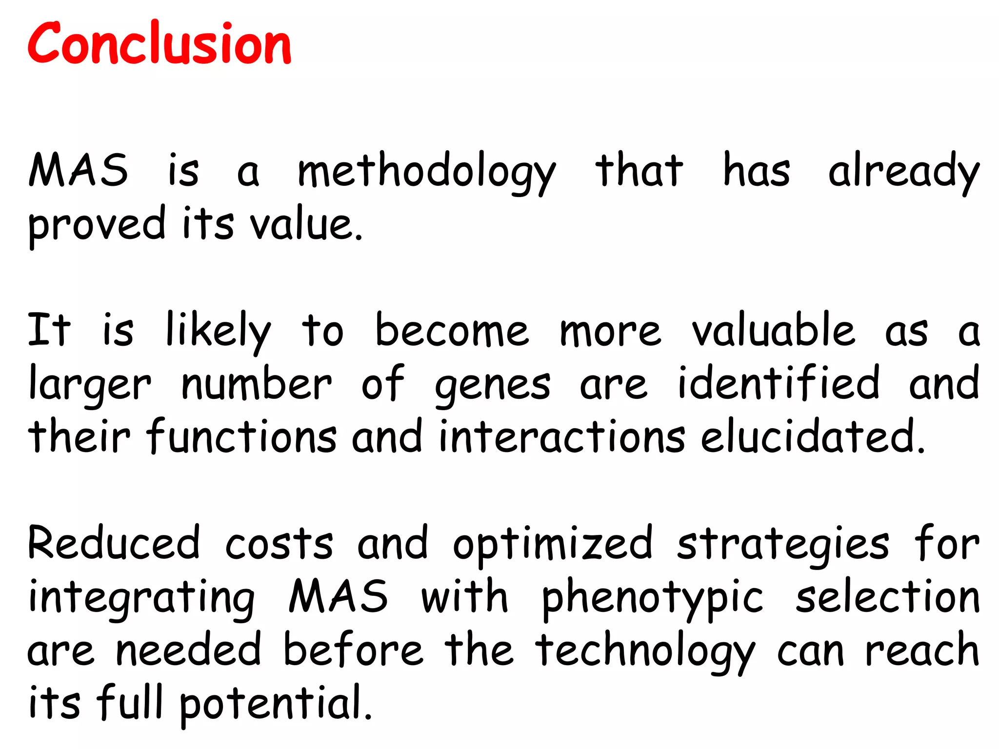 Conclusion
MAS is a methodology that has already
proved its value.
It is likely to become more valuable as a
larger number of genes are identified and
their functions and interactions elucidated.
Reduced costs and optimized strategies for
integrating MAS with phenotypic selection
are needed before the technology can reach
its full potential.
 