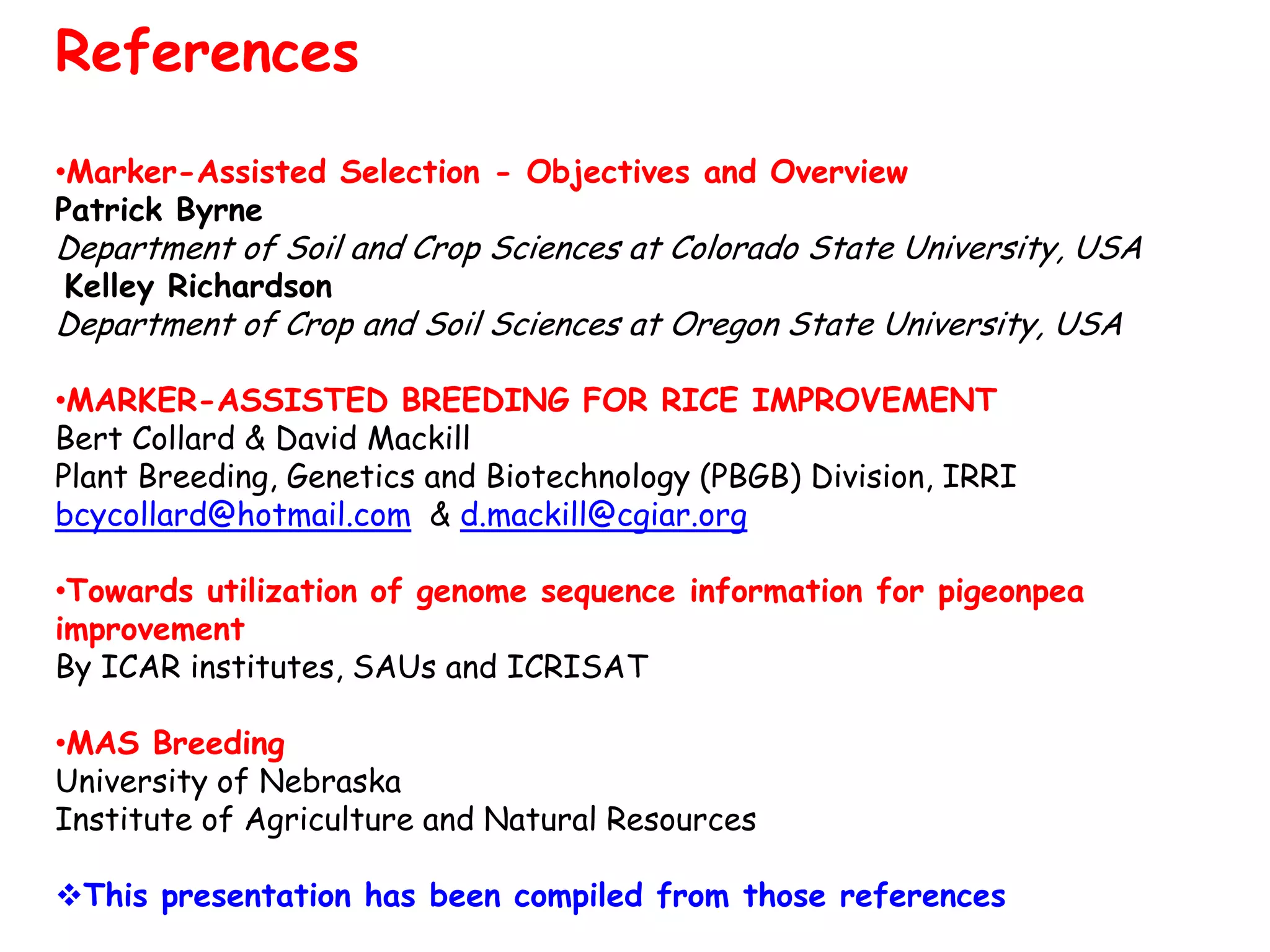 References
•Marker-Assisted Selection - Objectives and Overview
Patrick Byrne
Department of Soil and Crop Sciences at Colorado State University, USA
Kelley Richardson
Department of Crop and Soil Sciences at Oregon State University, USA
•MARKER-ASSISTED BREEDING FOR RICE IMPROVEMENT
Bert Collard & David Mackill
Plant Breeding, Genetics and Biotechnology (PBGB) Division, IRRI
bcycollard@hotmail.com & d.mackill@cgiar.org
•Towards utilization of genome sequence information for pigeonpea
improvement
By ICAR institutes, SAUs and ICRISAT
•MAS Breeding
University of Nebraska
Institute of Agriculture and Natural Resources
This presentation has been compiled from those references
 
