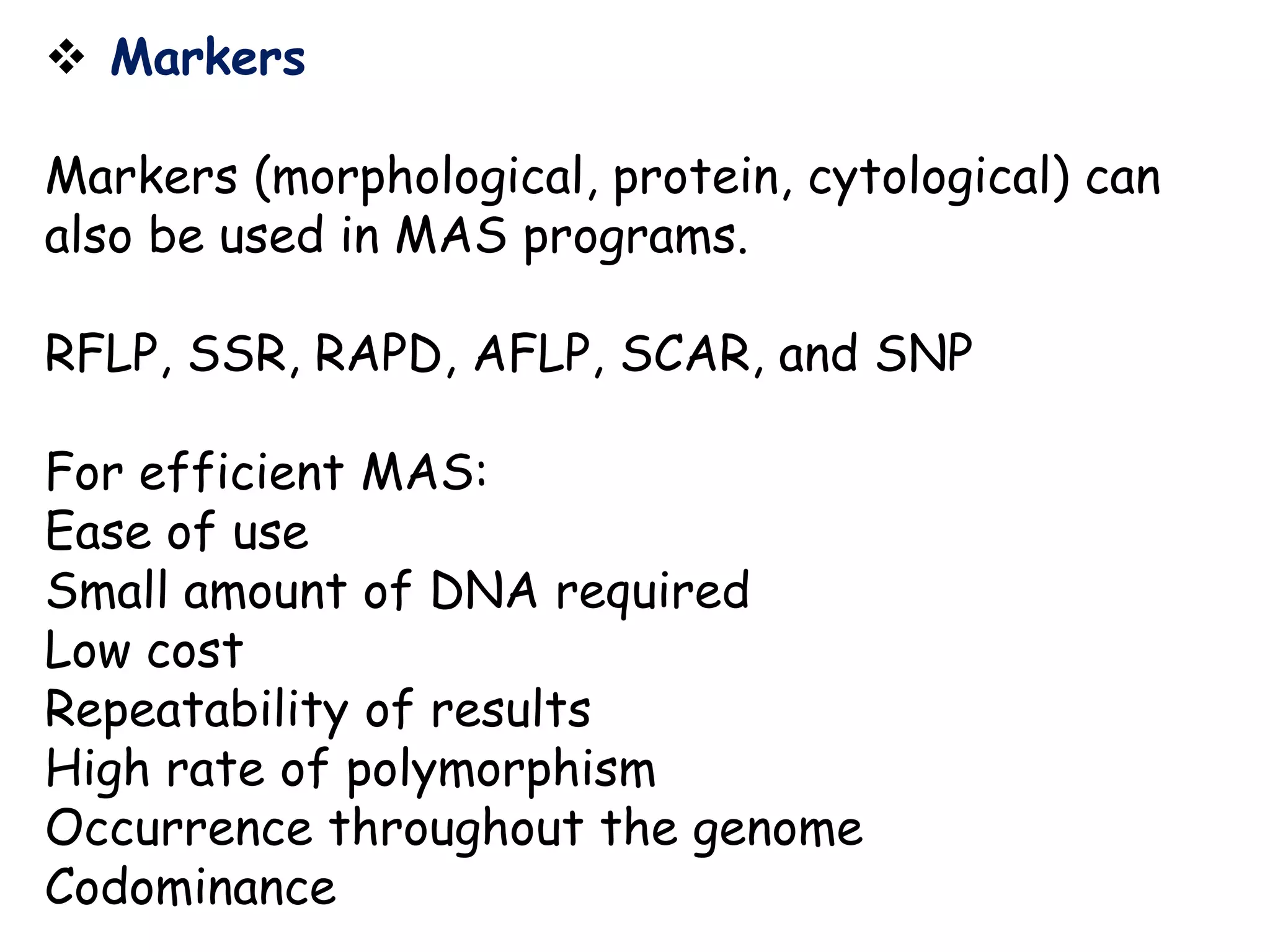  Markers
Markers (morphological, protein, cytological) can
also be used in MAS programs.
RFLP, SSR, RAPD, AFLP, SCAR, and SNP
For efficient MAS:
Ease of use
Small amount of DNA required
Low cost
Repeatability of results
High rate of polymorphism
Occurrence throughout the genome
Codominance
 