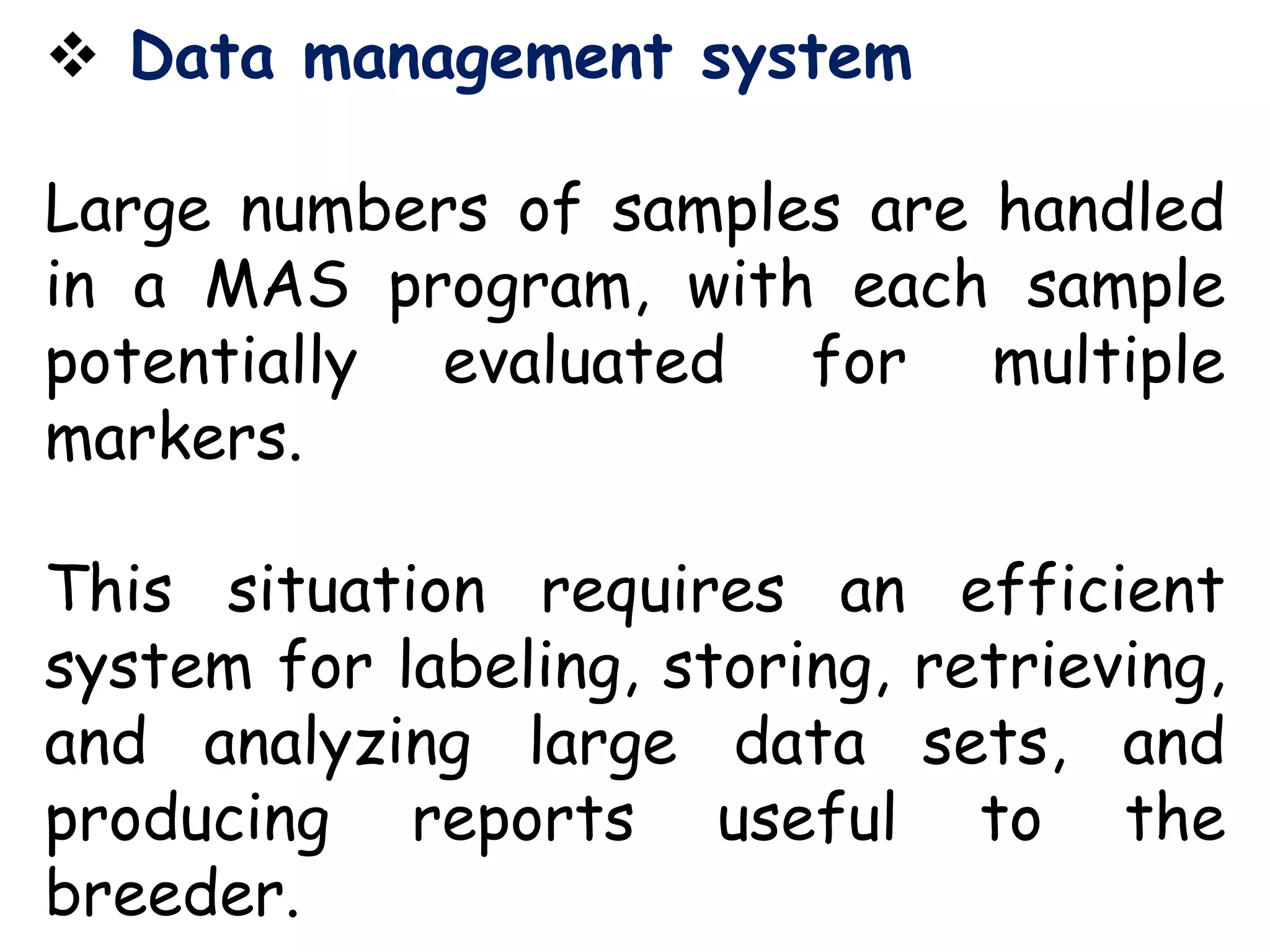  Data management system
Large numbers of samples are handled
in a MAS program, with each sample
potentially evaluated for multiple
markers.
This situation requires an efficient
system for labeling, storing, retrieving,
and analyzing large data sets, and
producing reports useful to the
breeder.
 