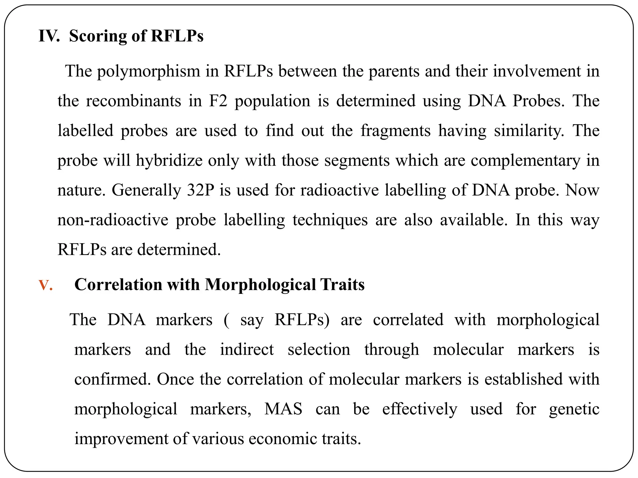 IV. Scoring of RFLPs
The polymorphism in RFLPs between the parents and their involvement in
the recombinants in F2 population is determined using DNA Probes. The
labelled probes are used to find out the fragments having similarity. The
probe will hybridize only with those segments which are complementary in
nature. Generally 32P is used for radioactive labelling of DNA probe. Now
non-radioactive probe labelling techniques are also available. In this way
RFLPs are determined.
V. Correlation with Morphological Traits
The DNA markers ( say RFLPs) are correlated with morphological
markers and the indirect selection through molecular markers is
confirmed. Once the correlation of molecular markers is established with
morphological markers, MAS can be effectively used for genetic
improvement of various economic traits.
 