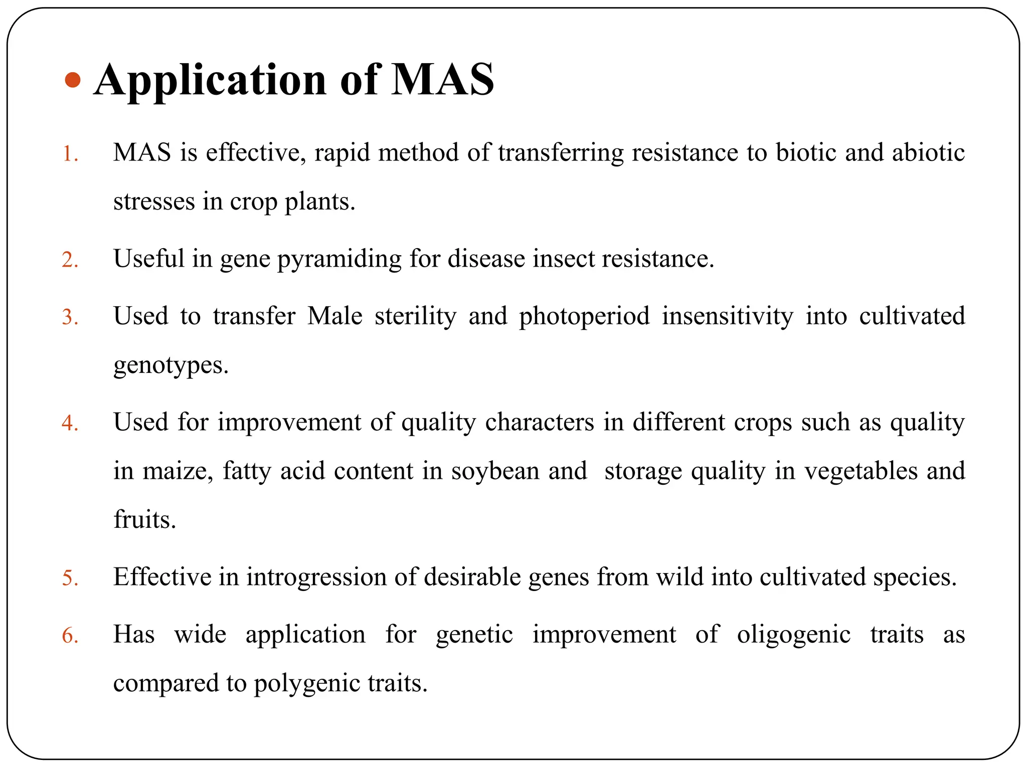  Application of MAS
1. MAS is effective, rapid method of transferring resistance to biotic and abiotic
stresses in crop plants.
2. Useful in gene pyramiding for disease insect resistance.
3. Used to transfer Male sterility and photoperiod insensitivity into cultivated
genotypes.
4. Used for improvement of quality characters in different crops such as quality
in maize, fatty acid content in soybean and storage quality in vegetables and
fruits.
5. Effective in introgression of desirable genes from wild into cultivated species.
6. Has wide application for genetic improvement of oligogenic traits as
compared to polygenic traits.
 