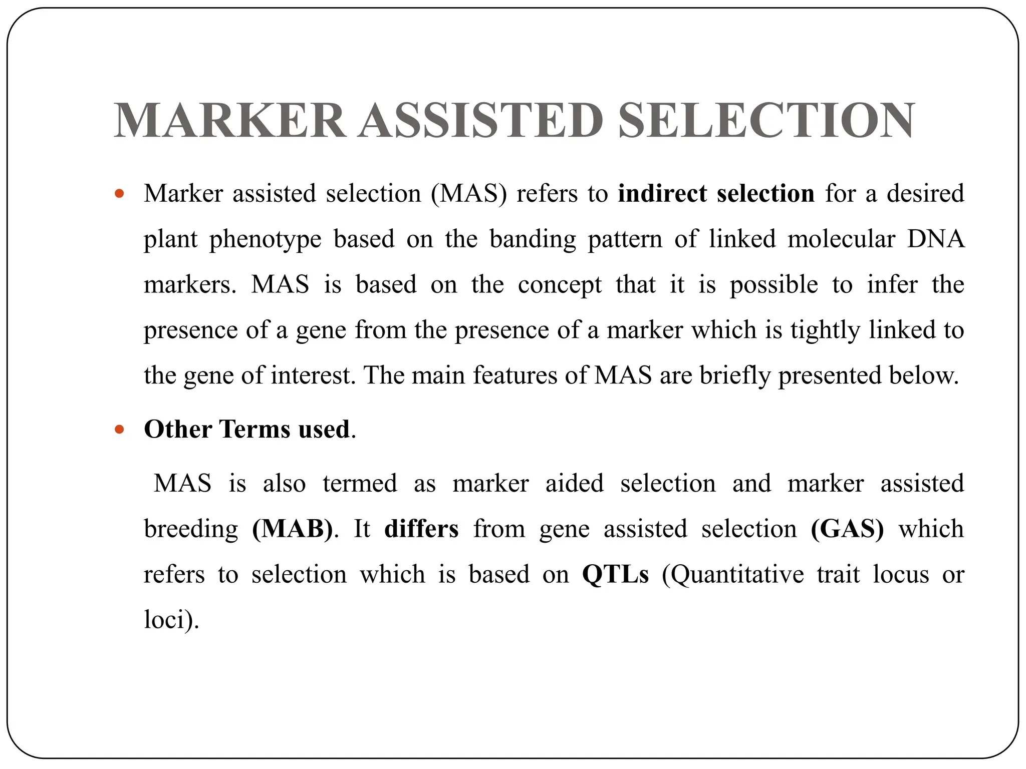 MARKER ASSISTED SELECTION
 Marker assisted selection (MAS) refers to indirect selection for a desired
plant phenotype based on the banding pattern of linked molecular DNA
markers. MAS is based on the concept that it is possible to infer the
presence of a gene from the presence of a marker which is tightly linked to
the gene of interest. The main features of MAS are briefly presented below.
 Other Terms used.
MAS is also termed as marker aided selection and marker assisted
breeding (MAB). It differs from gene assisted selection (GAS) which
refers to selection which is based on QTLs (Quantitative trait locus or
loci).
 