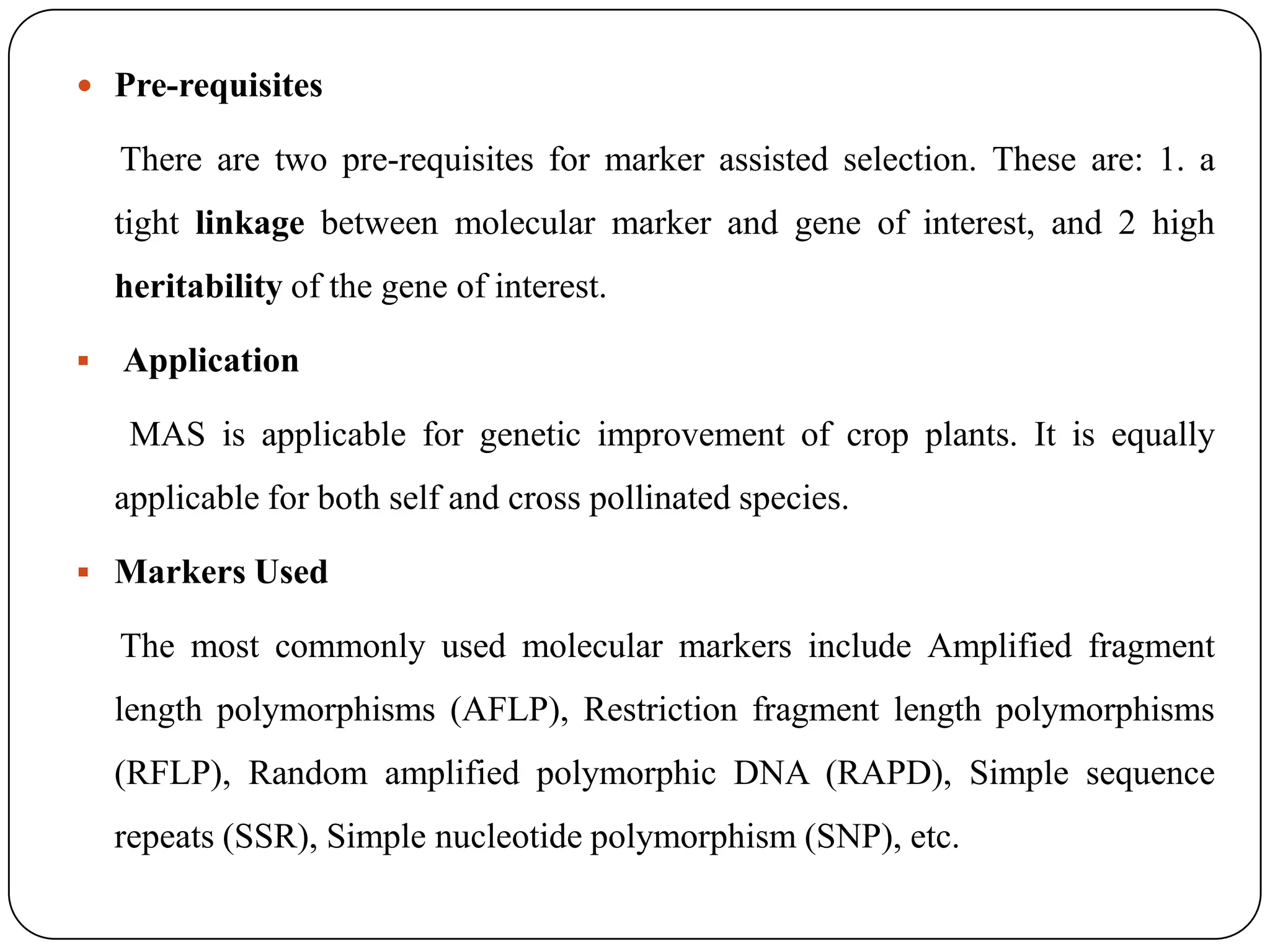  Pre-requisites
There are two pre-requisites for marker assisted selection. These are: 1. a
tight linkage between molecular marker and gene of interest, and 2 high
heritability of the gene of interest.
 Application
MAS is applicable for genetic improvement of crop plants. It is equally
applicable for both self and cross pollinated species.
 Markers Used
The most commonly used molecular markers include Amplified fragment
length polymorphisms (AFLP), Restriction fragment length polymorphisms
(RFLP), Random amplified polymorphic DNA (RAPD), Simple sequence
repeats (SSR), Simple nucleotide polymorphism (SNP), etc.
 
