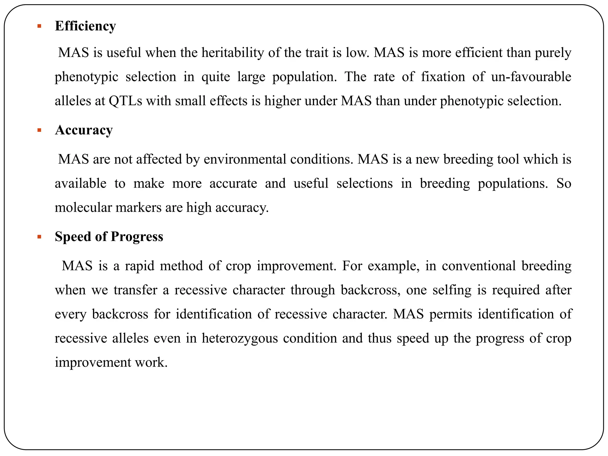  Efficiency
MAS is useful when the heritability of the trait is low. MAS is more efficient than purely
phenotypic selection in quite large population. The rate of fixation of un-favourable
alleles at QTLs with small effects is higher under MAS than under phenotypic selection.
 Accuracy
MAS are not affected by environmental conditions. MAS is a new breeding tool which is
available to make more accurate and useful selections in breeding populations. So
molecular markers are high accuracy.
 Speed of Progress
MAS is a rapid method of crop improvement. For example, in conventional breeding
when we transfer a recessive character through backcross, one selfing is required after
every backcross for identification of recessive character. MAS permits identification of
recessive alleles even in heterozygous condition and thus speed up the progress of crop
improvement work.
 
