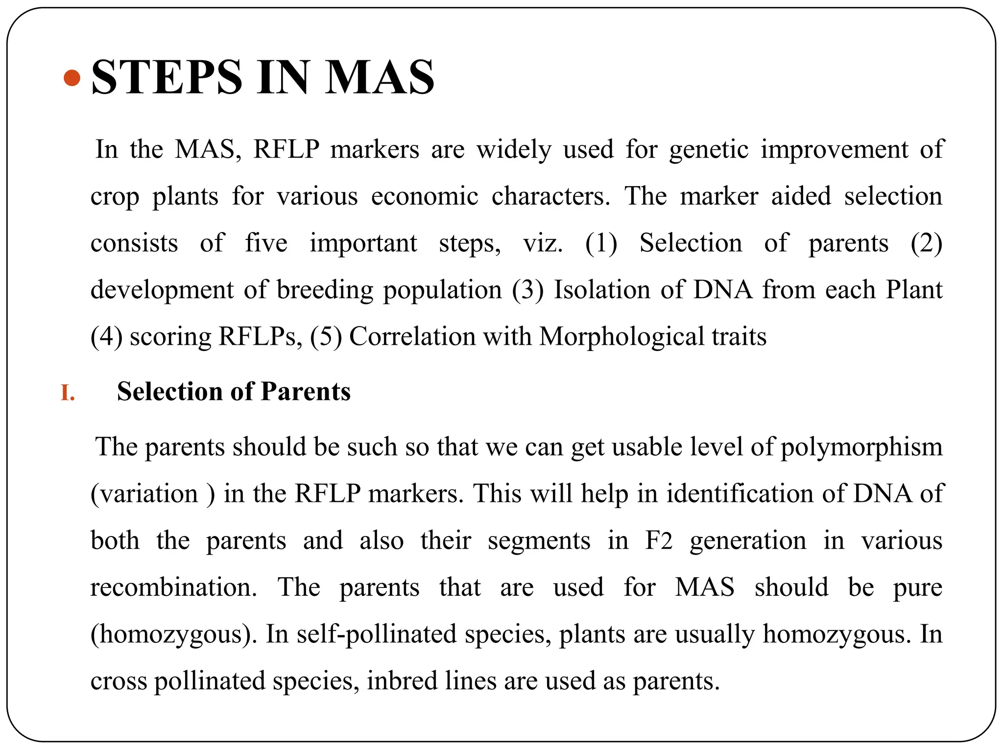  STEPS IN MAS
In the MAS, RFLP markers are widely used for genetic improvement of
crop plants for various economic characters. The marker aided selection
consists of five important steps, viz. (1) Selection of parents (2)
development of breeding population (3) Isolation of DNA from each Plant
(4) scoring RFLPs, (5) Correlation with Morphological traits
I. Selection of Parents
The parents should be such so that we can get usable level of polymorphism
(variation ) in the RFLP markers. This will help in identification of DNA of
both the parents and also their segments in F2 generation in various
recombination. The parents that are used for MAS should be pure
(homozygous). In self-pollinated species, plants are usually homozygous. In
cross pollinated species, inbred lines are used as parents.
 