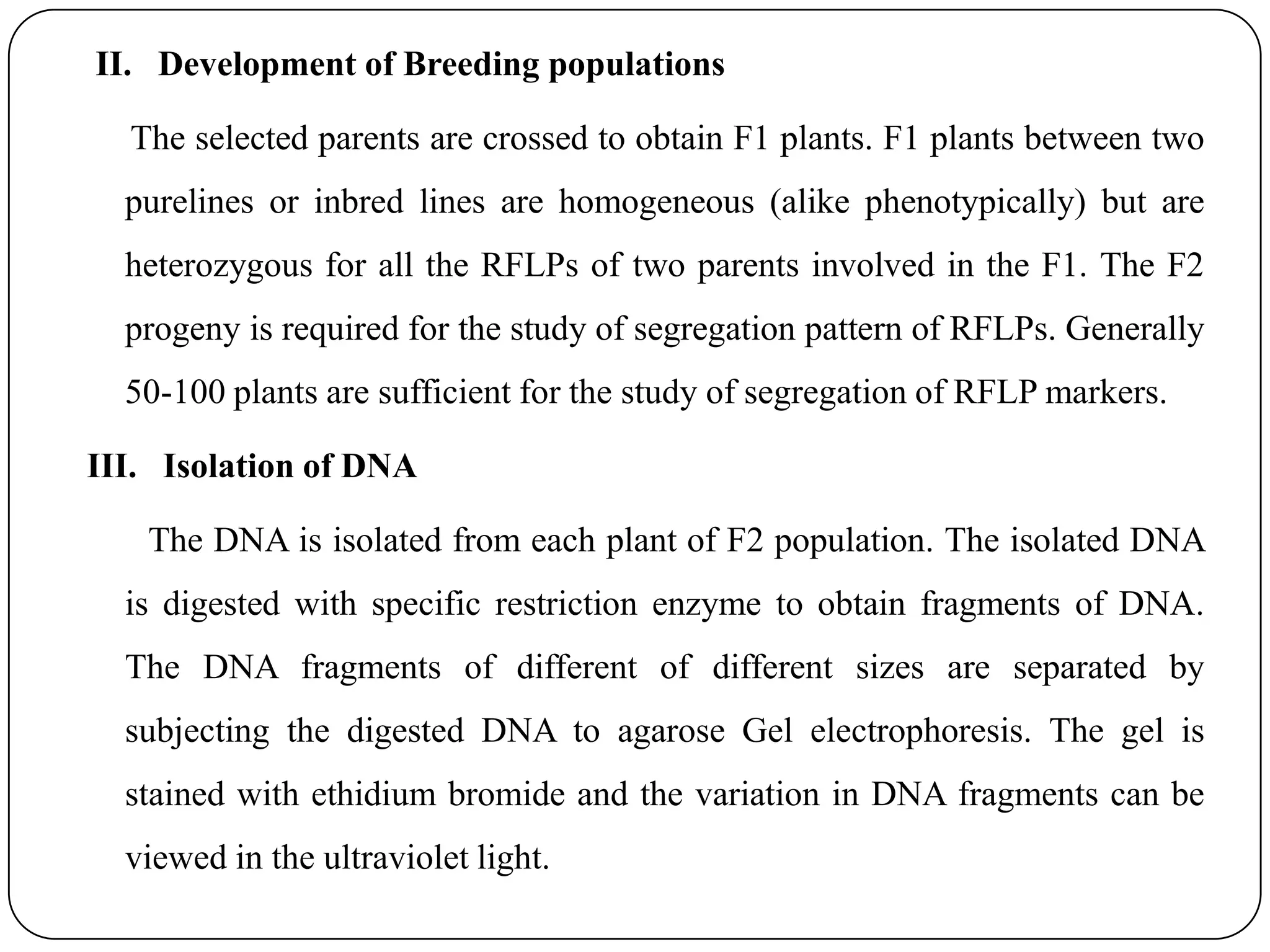 II. Development of Breeding populations
The selected parents are crossed to obtain F1 plants. F1 plants between two
purelines or inbred lines are homogeneous (alike phenotypically) but are
heterozygous for all the RFLPs of two parents involved in the F1. The F2
progeny is required for the study of segregation pattern of RFLPs. Generally
50-100 plants are sufficient for the study of segregation of RFLP markers.
III. Isolation of DNA
The DNA is isolated from each plant of F2 population. The isolated DNA
is digested with specific restriction enzyme to obtain fragments of DNA.
The DNA fragments of different of different sizes are separated by
subjecting the digested DNA to agarose Gel electrophoresis. The gel is
stained with ethidium bromide and the variation in DNA fragments can be
viewed in the ultraviolet light.
 