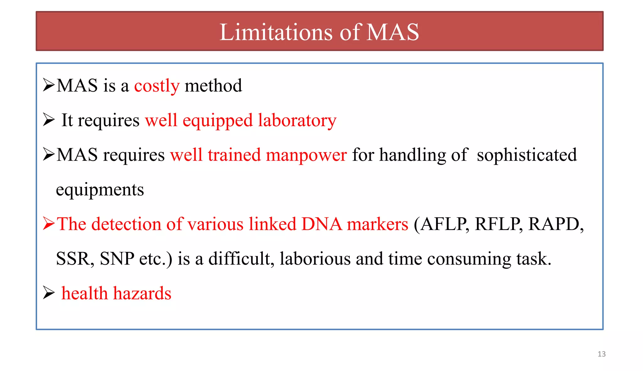 13
Limitations of MAS
MAS is a costly method
 It requires well equipped laboratory
MAS requires well trained manpower for handling of sophisticated
equipments
The detection of various linked DNA markers (AFLP, RFLP, RAPD,
SSR, SNP etc.) is a difficult, laborious and time consuming task.
 health hazards
 