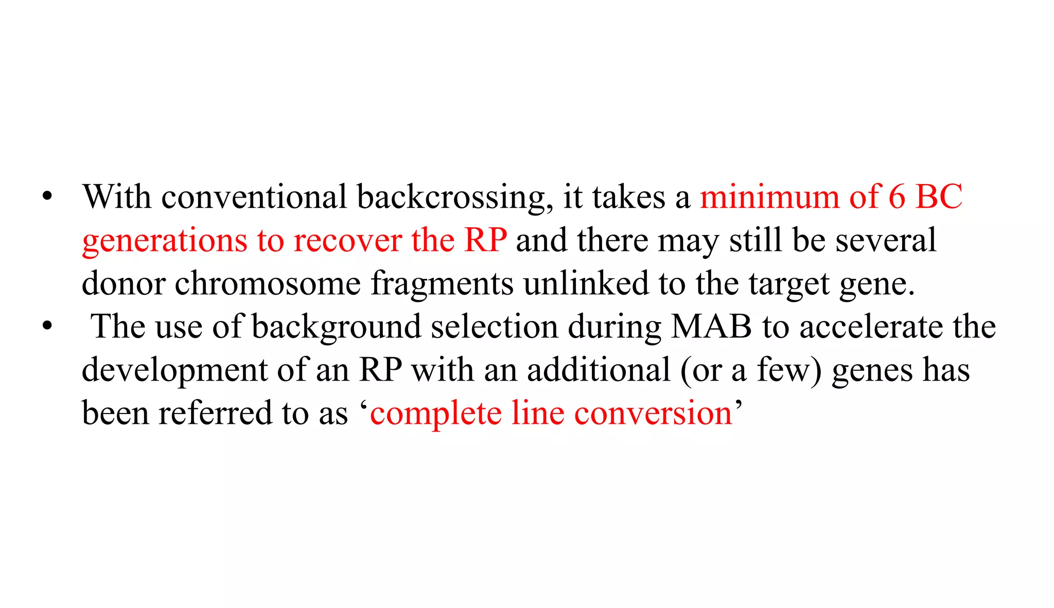 • With conventional backcrossing, it takes a minimum of 6 BC
generations to recover the RP and there may still be several
donor chromosome fragments unlinked to the target gene.
• The use of background selection during MAB to accelerate the
development of an RP with an additional (or a few) genes has
been referred to as ‘complete line conversion’
 