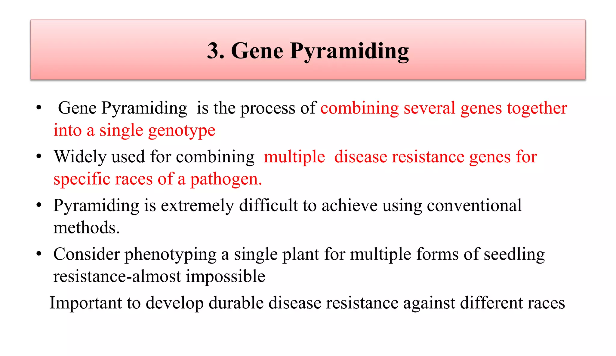 3. Gene Pyramiding
• Gene Pyramiding is the process of combining several genes together
into a single genotype
• Widely used for combining multiple disease resistance genes for
specific races of a pathogen.
• Pyramiding is extremely difficult to achieve using conventional
methods.
• Consider phenotyping a single plant for multiple forms of seedling
resistance-almost impossible
Important to develop durable disease resistance against different races
 