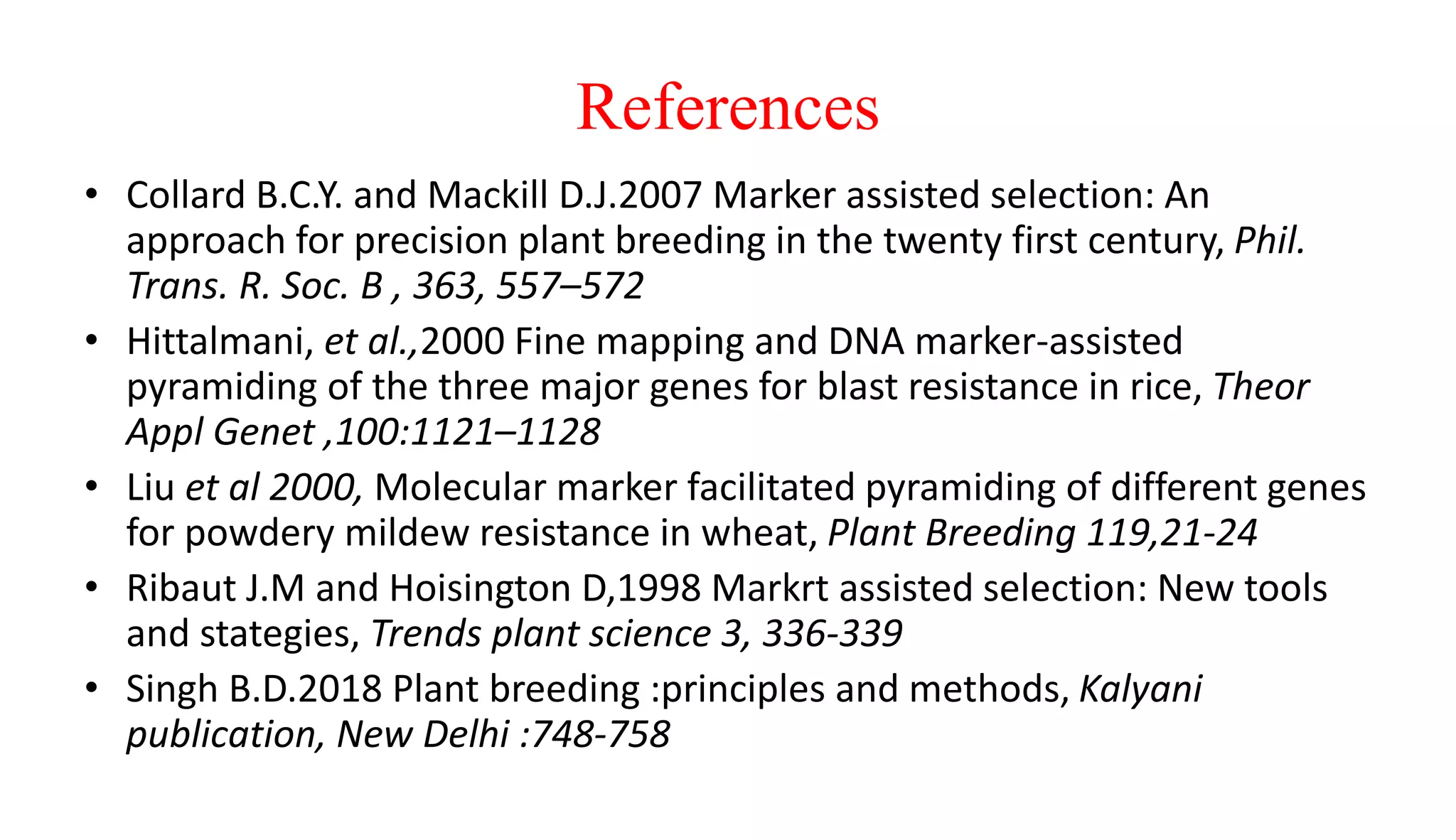 References
• Collard B.C.Y. and Mackill D.J.2007 Marker assisted selection: An
approach for precision plant breeding in the twenty first century, Phil.
Trans. R. Soc. B , 363, 557–572
• Hittalmani, et al.,2000 Fine mapping and DNA marker-assisted
pyramiding of the three major genes for blast resistance in rice, Theor
Appl Genet ,100:1121–1128
• Liu et al 2000, Molecular marker facilitated pyramiding of different genes
for powdery mildew resistance in wheat, Plant Breeding 119,21-24
• Ribaut J.M and Hoisington D,1998 Markrt assisted selection: New tools
and stategies, Trends plant science 3, 336-339
• Singh B.D.2018 Plant breeding :principles and methods, Kalyani
publication, New Delhi :748-758
 