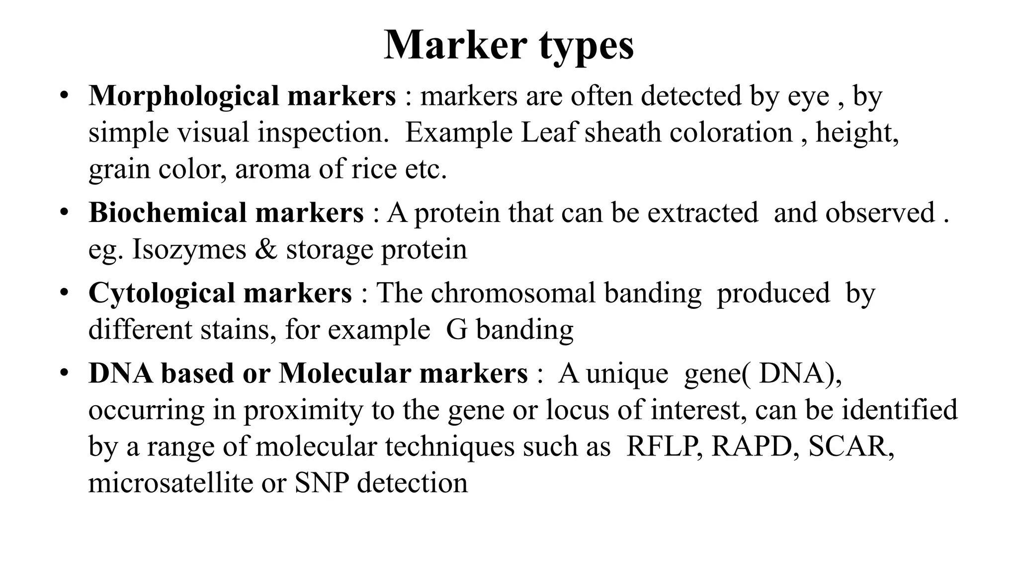 Marker types
• Morphological markers : markers are often detected by eye , by
simple visual inspection. Example Leaf sheath coloration , height,
grain color, aroma of rice etc.
• Biochemical markers : A protein that can be extracted and observed .
eg. Isozymes & storage protein
• Cytological markers : The chromosomal banding produced by
different stains, for example G banding
• DNA based or Molecular markers : A unique gene( DNA),
occurring in proximity to the gene or locus of interest, can be identified
by a range of molecular techniques such as RFLP, RAPD, SCAR,
microsatellite or SNP detection
 