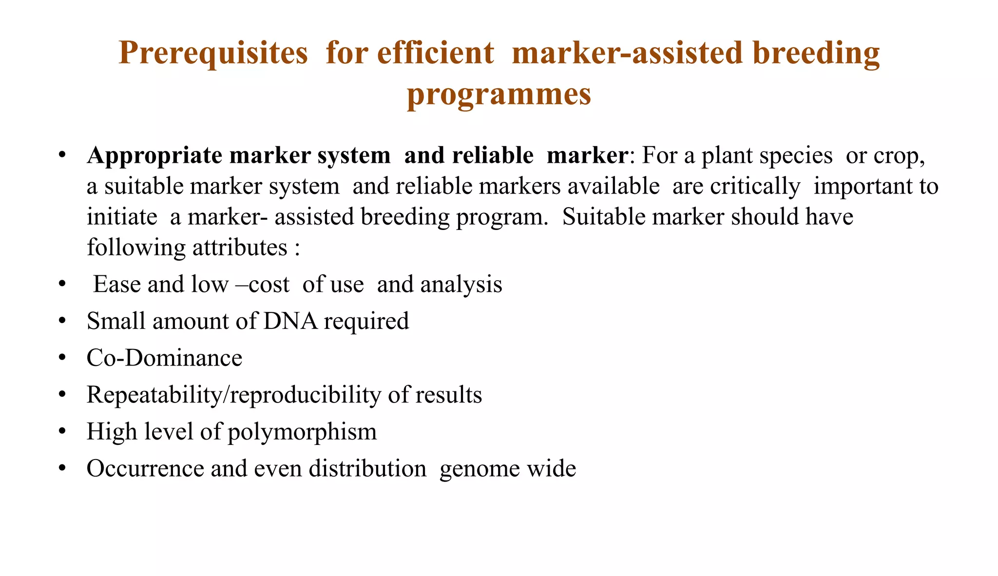 Prerequisites for efficient marker-assisted breeding
programmes
• Appropriate marker system and reliable marker: For a plant species or crop,
a suitable marker system and reliable markers available are critically important to
initiate a marker- assisted breeding program. Suitable marker should have
following attributes :
• Ease and low –cost of use and analysis
• Small amount of DNA required
• Co-Dominance
• Repeatability/reproducibility of results
• High level of polymorphism
• Occurrence and even distribution genome wide
 