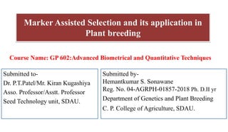 Marker Assisted Selection and its application in
Plant breeding
Submitted to-
Dr. P.T.Patel/Mr. Kiran Kugashiya
Asso. Professor/Asstt. Professor
Seed Technology unit, SDAU.
Submitted by-
Hemantkumar S. Sonawane
Reg. No. 04-AGRPH-01857-2018 Ph. D.II yr
Department of Genetics and Plant Breeding
C. P. College of Agriculture, SDAU.
Course Name: GP 602:Advanced Biometrical and Quantitative Techniques
 