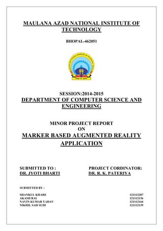 MAULANA AZAD NATIONAL INSTITUTE OF
TECHNOLOGY
BHOPAL-462051
SESSION:2014-2015
DEPARTMENT OF COMPUTER SCIENCE AND
ENGINEERING
MINOR PROJECT REPORT
ON
MARKER BASED AUGMENTED REALITY
APPLICATION
SUBMITTED TO : PROJECT CORDINATOR:
DR. JYOTI BHARTI DR. R. K. PATERIYA
SUBMITTED BY :
SHANKUL KHARE 121112207
AKASH RAI 121112136
NAVIN KUMAR YADAV 121112164
NIKHIL SAH SUDI 121112139
 