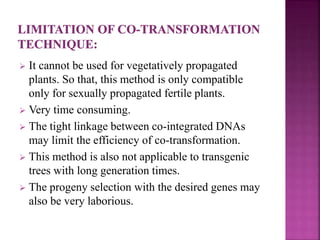  It cannot be used for vegetatively propagated
plants. So that, this method is only compatible
only for sexually propagated fertile plants.
 Very time consuming.
 The tight linkage between co-integrated DNAs
may limit the efficiency of co-transformation.
 This method is also not applicable to transgenic
trees with long generation times.
 The progeny selection with the desired genes may
also be very laborious.
 