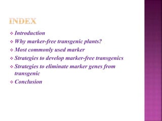  Introduction
 Why marker-free transgenic plants?
 Most commonly used marker
 Strategies to develop marker-free transgenics
 Strategies to eliminate marker genes from
transgenic
 Conclusion
 