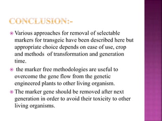  Various approaches for removal of selectable
markers for transgeic have been described here but
appropriate choice depends on ease of use, crop
and methods of transformation and generation
time.
 the marker free methodologies are useful to
overcome the gene flow from the genetic
engineered plants to other living organism.
 The marker gene should be removed after next
generation in order to avoid their toxicity to other
living organisms.
 