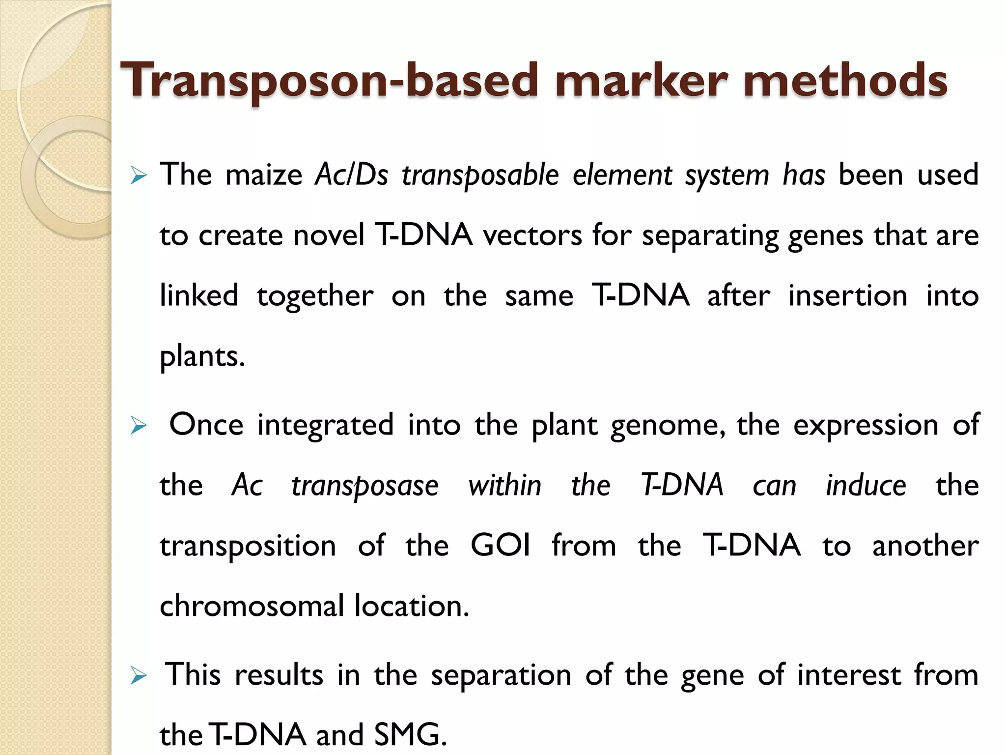 Transposon‐based marker methods
 The maize Ac/Ds transposable element system has been used
to create novel T-DNA vectors for separating genes that are
linked together on the same T-DNA after insertion into
plants.
 Once integrated into the plant genome, the expression of
the Ac transposase within the T-DNA can induce the
transposition of the GOI from the T-DNA to another
chromosomal location.
 This results in the separation of the gene of interest from
theT-DNA and SMG.
 