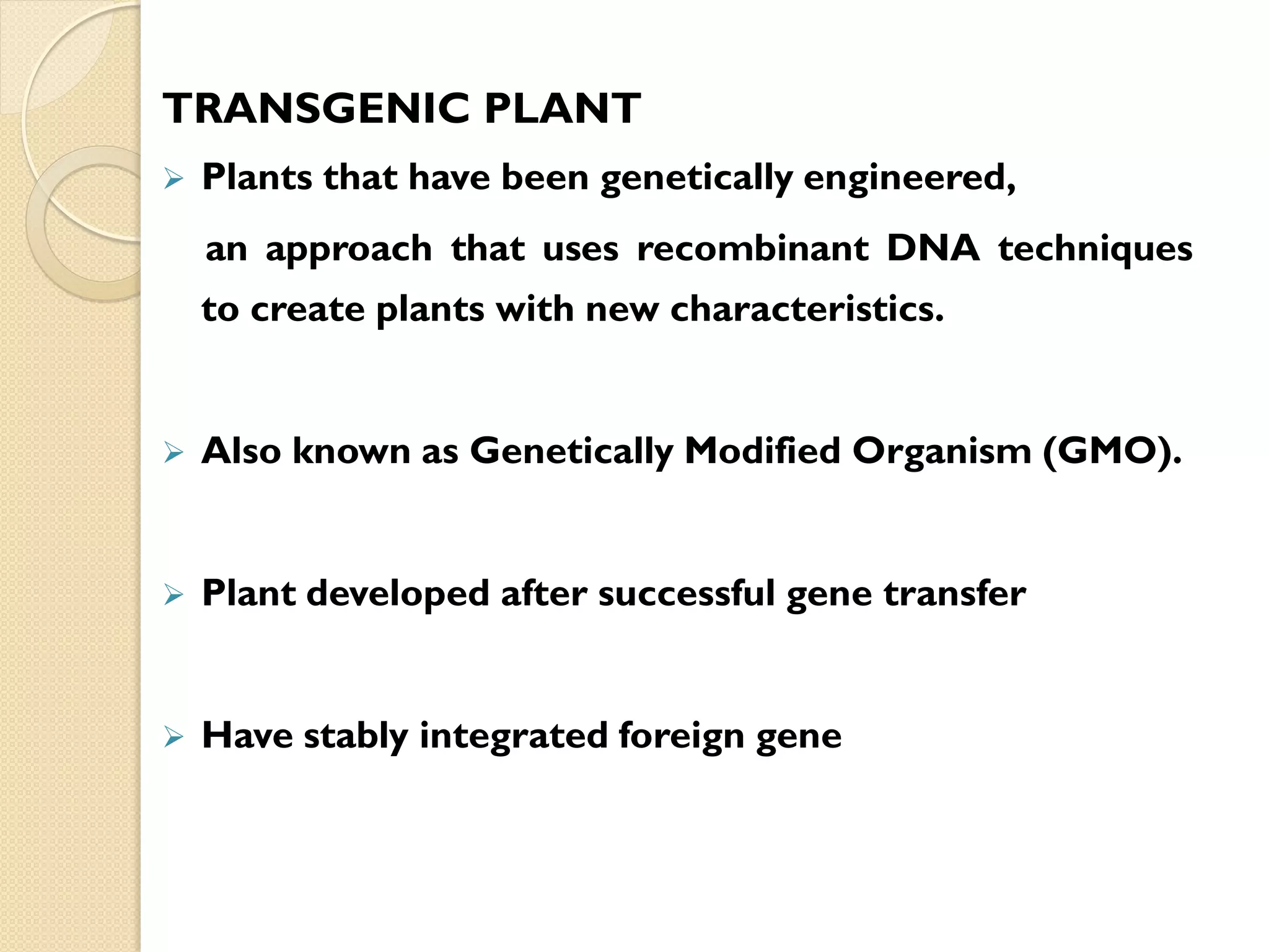 TRANSGENIC PLANT
 Plants that have been genetically engineered,
an approach that uses recombinant DNA techniques
to create plants with new characteristics.
 Also known as Genetically Modified Organism (GMO).
 Plant developed after successful gene transfer
 Have stably integrated foreign gene
 