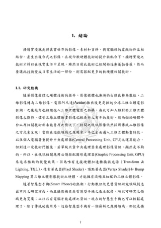 1. 緒論

   擴增實境就是將真實世界的影像、素材和資料，與電腦裡的虛擬物件互相
結合，產生出複合式之影像。在現今軟硬體技術的提升與配合下，擴增實境之
技術才得以在現實生活中呈現。雖然目前此技術已經開始逐漸蓬勃發展，然而
要讓此技術變成日常生活的一部份，則需搭配更多的軟硬體相關技術。



1.1. 研究動機
   隨著影像處理之硬體技術的提升，影像媒體也漸漸的由類比轉為數位、二
維影像轉為三維影像，電影阿凡達(Avatar)推出後更是掀起全球三維立體電影
狂潮，之後廠商也相繼投入三維立體電影之拍攝。由此可知人類對於三維立體
影像之期待，儘管三維立體動畫影像已經是行之有年的技術，然而礙於硬體平
台以及相關技術都未能普及之情況下，坊間之視訊影像依然採用傳統二維影像
之方式來呈現；當然在遊戲領域之應用中，早已全面邁入三維立體動畫特效。
以往個人電腦著重提升中央處理器(Central Processing Unit, CPU)之運算能力，
但到達一定技術門檻後，若單純只靠中央處理器來處理影像資訊，顯然是不夠
的。所以，在視訊相關應用必須搭配圖形處理器(Graphic Processing Unit, GPU)
來追求極致的視覺效果。因為唯有支援硬體加速轉換與光源（Transform &
             、像素著色器(Pixel Shader)、頂點著色器(Vertex Shader)和 Bump
Lighting, T&L）
Mapping 等三維立體影像技術之硬體，才能擁有流暢且細膩的三維立體影像。
   隨著智慧型手機(Smart Phone)的熱潮，行動數位化更替資訊研究領域創造
出不同之研究方向，而且攝影機更是智慧型手機之基本配備，所以可研究之領
域更為寬廣；以往只有電腦才能處理之資訊，現在的智慧型手機也可以輕鬆處
理了。除了傳統的應用外，這些智慧型手機有一個嶄新之應用領域，那就是擴



                             1
 