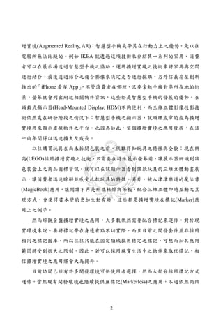 增實境(Augmented Reality, AR)；智慧型手機夾帶其在行動力上之優勢，是以往
電腦所無法比擬的。例如 IKEA 就透過這項技術來介紹其一系列的家具，消費
者可以在展示場透過智慧型手機之協助，運用擴增實境之技術來將家具與空間
進行結合，最後透過結合之複合影像來決定是否進行採購。另外信義房屋創新
推出的「iPhone 看屋 App」
                 ，不管消費者在哪裡，只要拿起手機對準所在地的街
景，螢幕就會列出附近相關物件資訊，這些都是智慧型手機的發展的優勢。在
頭戴式顯示器(Head-Mounted Display, HDM)不夠便利，而三維立體影像投影技
術依然處在研發階段之情況下；智慧型手機之顯示器，就順理成章的成為擴增
實境用來顯示虛擬物件之平台。也因為如此，整個擴增實境之應用發展，在這
一兩年間得以迅速擴大及成長。
  以往購買玩具在尚未拆開包裝之前，很難得知玩具之特性與全貌；現在樂
高(LEGO)採用擴增實境之技術，只需要在特殊展示螢幕前，讓展示器辨識到該
包裝盒上之商品圖標資訊，就可以在該顯示器看到該款玩具的三維立體動畫展
示，讓消費者迅速瞭解並感受此款玩具的特性。另外，被人津津樂道的魔法書
(MagicBook)應用，讓閱讀不再是那樣枯燥與呆板，配合三維立體即時互動之呈
現方式，會使得書本變的更加生動有趣。這些都是擴增實境在標記(Marker)應
用上之例子。
  然而綜觀全盤擴增實境之應用，大多數依然需要配合標記來運作，對於現
實環境來說，要將標記帶在身邊有點不切實際，而且目前之開發套件並非採用
相同之標記圖庫，所以往往只能在固定領域採用特定之標記，可想而知其應用
範圍將受到很大之限制。因此，若可以採用現實生活中之物件來取代標記，相
信擴增實境之應用將會大為提升。
  目前坊間已經有許多開發環境可供使用者選擇，然而大部分採用標記方式
運作，當然現有開發環境也陸續提供無標記(Markerless)之應用，不過依然侷限



                       2
 