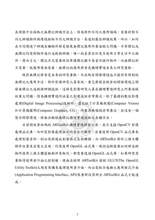 在開發平台採取之無標記辨識方法上。因為對於不同之應用領域，需要針對不
同之辨識物件與環境採取不同之辨識方法，來達到最佳辨識效果。所以，如何
在不同環境下辨識各種物件將是發展無標記應用所要面臨之問題。不管標記或
無標記均需對物件進行追蹤與辨識，唯一的差異在於是否使用日常生活中之物
件。簡而言之，標記方式需要特別準備標記圖卡來當作操作物件，而無標記則
不需要。就應用層面來看，無標記的應用將會是擴增實境未來之研究重點。
   既然無標記將會是未來的研究重點，而且既有開發環境也只提供有限制的
無標記之應用方法，對於影像研究人員來說，要怎麼樣在既有的開發環境上開
發無標記之追蹤與辨識技術，這將是影像研究人員在擴增實境研究上所要面臨
的重大問題。因為擴增實境所涵蓋之影像技術非常廣泛，除了基礎的數位影像
處理(Digital Image Processing)技術外，還包括了計算機視覺(Computer Vision)
和計算機圖學(Computer Graphics, CG)，所要涉略領域非常廣泛，若沒有一個
整合開發環境，將無法驗證無標記擴增實境技術之各種方法。
   目前開放原始碼的 ARToolKit 擴增實境開發工具，並不支援 OpenCV 影像
處理函式庫，而所需影像處理函式均需自行撰寫；若要使用 OpenCV 函式庫來
處理影像資料，則必需將彼此影像格式互相轉換。而 ARToolKit 對於三維立體
物件位置及姿態之呈現，均需使用 OpenGL 函式庫，視訊追蹤後要如何將追蹤
物件使用三維立體虛擬物件來取代，都需要透過 OpenGL 函式庫。如果研究需
要取得使用者介面之控制權，便無法採用 ARToolKit 搭配 GLUT(The OpenGL
Utility Toolkit)之現有架構來處理使用者介面，而必需配合複雜之應用程式介面
(Application Programming Interface, API)來重新改寫部分 ARToolKit 函式才能達
成。




                               3
 