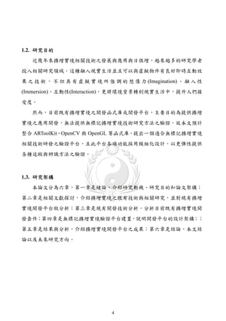 1.2. 研究目的
   近幾年來擴增實境相關技術之發展與應用與日俱增，越來越多的研究學者
投入相關研究領域。這種融入現實生活並且可以與虛擬物件有良好即時互動效
果 之 技 術 ， 不 但 具 有 虛 擬 實 境 所 強 調 的 想 像 力 (Imagination) 、 融 入 性
(Immersion)、互動性(Interaction)，更將環境背景轉到現實生活中，提升人們接
受度。
   然而，目前既有擴增實境之開發函式庫或開發平台，主要目的為提供擴增
實境之應用開發，無法提供無標記擴增實境技術研究方法之驗證。故本文預計
整合 ARToolKit、OpenCV 與 OpenGL 等函式庫，提出一個適合無標記擴增實境
相關技術研發之驗證平台，且此平台各項功能採用模組化設計，以更彈性提供
各種追蹤與辨識方法之驗證。



1.3. 研究架構
   本論文分為六章，第一章是緒論，介紹研究動機、研究目的和論文架構；
第二章是相關文獻探討，介紹擴增實境之既有技術與相關研究，並對現有擴增
實境開發平台做分析；第三章是現有開發技術分析，分析目前既有擴增實境開
發套件；第四章是無標記擴增實境驗證平台建置，說明開發平台的設計架構；；
第五章是結果與分析，介紹擴增實境開發平台之成果；第六章是結論，本文結
論以及未來研究方向。




                              4
 
