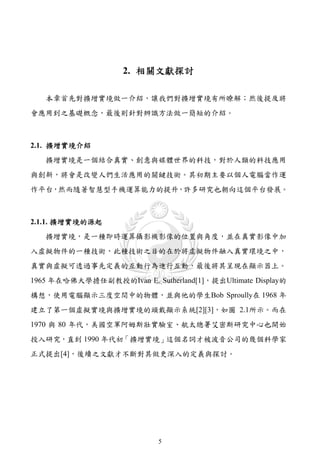 2. 相關文獻探討

   本章首先對擴增實境做一介紹，讓我們對擴增實境有所瞭解；然後提及將
會應用到之基礎概念，最後則針對辨識方法做一簡短的介紹。



2.1. 擴增實境介紹
   擴增實境是一個結合真實、創意與媒體世界的科技，對於人類的科技應用
與創新，將會是改變人們生活應用的關鍵技術。其初期主要以個人電腦當作運
作平台，然而隨著智慧型手機運算能力的提升，許多研究也朝向這個平台發展。



2.1.1. 擴增實境的源起
   擴增實境，是一種即時運算攝影機影像的位置與角度，並在真實影像中加
入虛擬物件的一種技術，此種技術之目的在於將虛擬物件融入真實環境之中，
真實與虛擬可透過事先定義的互動行為進行互動，最後將其呈現在顯示器上。
1965 年在哈佛大學擔任副教授的Ivan E. Sutherland[1]，提出Ultimate Display的
構想，使用電腦顯示三度空間中的物體，並與他的學生Bob Sproully在 1968 年
建立了第一個虛擬實境與擴增實境的頭戴顯示系統[2][3]，如圖 2.1所示。而在
1970 與 80 年代，美國空軍阿姆斯壯實驗室、航太總署艾密斯研究中心也開始
投入研究，直到 1990 年代初「擴增實境」這個名詞才被波音公司的幾個科學家
正式提出[4]，後續之文獻才不斷對其做更深入的定義與探討。




                            5
 