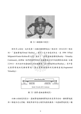 圖 2.1 頭戴顯示器[2]。


    對許多人來說，或許是第一次聽到擴增實境這一個名詞，然而另外一個名
詞－「虛擬實境(Virtual Reality)」，相信一定不會感到陌生。在 1994 年Paul
Milgram和Fumio Kishino等人[5]，提出了「真實-虛擬連續性(Reality–Virtuality
Continuum)」的理論，他們將真實環境和虛擬環境分別作為連續性的兩端，如圖
                                        。其中靠
2.2所示，然而位於兩邊端點之間的被稱為「混合實境(Mixed Reality)」
近 真 實 環 境 的 是 擴 增 實 境 ， 靠 近 虛 擬 環 境 的 則 是 擴 增 虛 境 (Augmented
Virtuality)。




                  圖 2.2 真實-虛擬連續性[5]。


    以融入的程度來區分，虛擬實境與擴增實境仍有差異存在的，擴增實境提
供一個複合式之景觀，讓使用者所見之場景為真假兼具；而虛擬實境則是一種



                             6
 