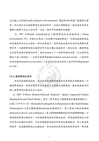 完全融入之環境(Totally Immersive Environment)，讓使用者的視覺、聽覺與知覺
等，則必須完全在虛擬實境系統的控制中，系統必須模擬出一個涵蓋使用者各
種輸入處理之完全人造世界，這是一個非常有挑戰性的議題。
    在 1997 年 Ronald Azuma[6] 提 出 了 擴 增 實 境 是 由 虛 擬 環 境 （ Virtual
                                 。所謂的虛擬環境技
Environments, VE）所變化而來的（或者稱呼為虛擬實境）
術是讓使用者完全沉浸在一個合成環境中，使用者無法看到在位於他周圍的真
實世界；而擴增實境則在真實世界中複合疊加虛擬物件，換句話說，擴增實境
允許使用者看到真實的世界。為此Azuma下了一個更明確的定義，它必須同時
擁有下面三個特性：一是結合真實與虛擬(Combines real and virtual)、二是即時
性的互動(Interactive in real time)、三是資訊的呈現必需在三度空間內(Registered
in 3-D)。



2.1.2. 擴增實境的原理
    有別於虛擬實境技術，是以假想空間將現實畫面完整重現於電腦畫面；而
擴增實境技術，則是將實際資訊以虛擬方式重疊至現實環境，藉由將虛擬資訊
融入真實環境以提高生活之便利。
   在 2005 年Oliver Bimber和Ramesh Raskar的「Spatial Augmented Reality
Merging Real and Virtual Worlds」著作一書中提出了擴增實境的基礎架構[51]，
如圖 2.3中所示 第一層的追蹤(Tracking)與定位(Registration) 顯示技術(Display
         。                                、
Technology)和三維立體繪圖(Rendering)為基礎部分。第二層為人機互動機制
(Interaction devices and techniques)、展示(Presentation)和創作(Authoring)，如
果與虛擬實境比較的話，目前虛擬實境技術則較為成熟。因為虛擬實境的大部
分研究已經邁向此階段，而目前擴增實境則依然停留在基礎階段。第三層為應
用程序，透過擴增實境之相關技術，有效的將結果呈現在使用者面前。第四層



                                  7
 
