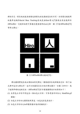 理的方式，對系統效能及現場光源變化的反應程度各有不同。目前廣泛被使用
的基準追蹤(Fiducial Base Tracking)系統是由Kato等人[7]發展出來並應用於
ARToolKit，它提供相對可靠穩定建置應用的函式庫，圖 2.5為ARToolKit[72]
常用之標記。




              圖 2.5 ARToolKit標記範例[72]。


  標記擴增實境系統必須經由特定標記、圖樣提供系統辨識及定位，除了函
式庫所包含之標記外，也可以依據需求自行設計標記圖示，如圖 2.6所示。為
了能夠準確的追蹤定位，ARToolKit[72]官方建議圖標設計的原則如下：
(1) 在黑色正方形中間包含一個白色正方形，可參考套件所附之 blankPatt.gif
  圖檔。
(2) 白色正方形內之圖案採用黑色、白色或彩色來設計。
(3) 白色正方形內之細部圖案最好為非對稱設計。


                         10
 