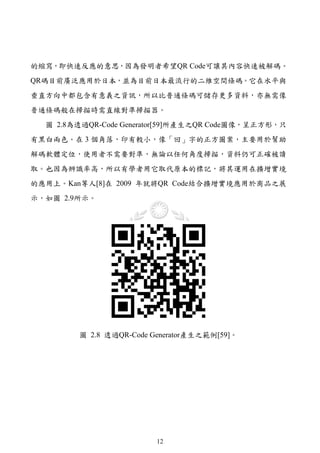 的縮寫，即快速反應的意思，因為發明者希望QR Code可讓其內容快速被解碼。
QR碼目前廣泛應用於日本，並為目前日本最流行的二維空間條碼。它在水平與
垂直方向中都包含有意義之資訊，所以比普通條碼可儲存更多資料，亦無需像
普通條碼般在掃描時需直線對準掃描器。
  圖 2.8為透過QR-Code Generator[59]所產生之QR Code圖像，呈正方形，只
有黑白兩色。在 3 個角落，印有較小，像「回」字的正方圖案，主要用於幫助
解碼軟體定位，使用者不需要對準，無論以任何角度掃描，資料仍可正確被讀
取。也因為辨識率高，所以有學者用它取代原本的標記，將其運用在擴增實境
的應用上。Kan等人[8]在 2009 年就將QR Code結合擴增實境應用於商品之展
示，如圖 2.9所示。




        圖 2.8 透過QR-Code Generator產生之範例[59]。




                         12
 