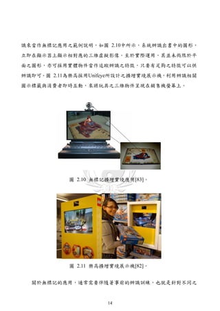 識來當作無標記應用之範例說明，如圖 2.10中所示，系統辨識出書中的圖形，
立即在顯示器上顯示相對應的三維虛擬影像。至於實際運用，其並未侷限於平
面之圖形，亦可採用實體物件當作追蹤辨識之特徵，只要有足夠之特徵可以供
辨識即可。圖 2.11為樂高採用Unifeye所設計之擴增實境展示機，利用辨識相關
圖示標籤與消費者即時互動，來將玩具之三維物件呈現在銷售機螢幕上。




           圖 2.10 無標記擴增實境應用[83]。




           圖 2.11 樂高擴增實境展示機[82]。


  關於無標記的應用，通常需要伴隨著事前的辨識訓練，也就是針對不同之


                     14
 