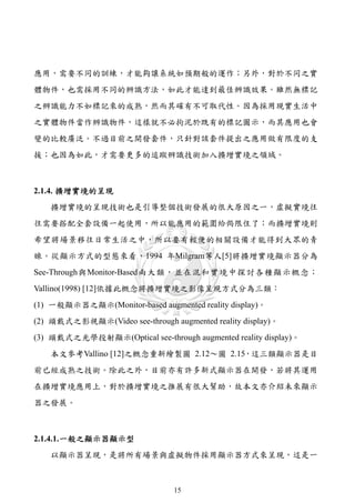 應用，需要不同的訓練，才能夠讓系統如預期般的運作；另外，對於不同之實
體物件，也需採用不同的辨識方法，如此才能達到最佳辨識效果。雖然無標記
之辨識能力不如標記來的成熟，然而其確有不可取代性。因為採用現實生活中
之實體物件當作辨識物件，這樣就不必拘泥於既有的標記圖示，而其應用也會
變的比較廣泛。不過目前之開發套件，只針對該套件提出之應用做有限度的支
援；也因為如此，才需要更多的追蹤辨識技術加入擴增實境之領域。



2.1.4. 擴增實境的呈現
   擴增實境的呈現技術也是引導整個技術發展的很大原因之一，虛擬實境往
往需要搭配全套設備一起使用，所以能應用的範圍給侷限住了；而擴增實境則
希望將場景移往日常生活之中，所以要有輕便的相關設備才能得到大眾的青
睞。從顯示方式的型態來看，1994 年Milgram等人[5]將擴增實境顯示器分為
See-Through與Monitor-Based兩大類，並在混和實境中探討各種顯示概念；
Vallino(1998) [12]依據此概念將擴增實境之影像呈現方式分為三類：
(1) 一般顯示器之顯示(Monitor-based augmented reality display)。
(2) 頭戴式之影視顯示(Video see-through augmented reality display)。
(3) 頭戴式之光學投射顯示(Optical see-through augmented reality display)。
   本文參考Vallino [12]之概念重新繪製圖 2.12～圖 2.15，這三類顯示器是目
前已經成熟之技術。除此之外，目前亦有許多新式顯示器在開發，若將其運用
在擴增實境應用上，對於擴增實境之推展有很大幫助，故本文亦介紹未來顯示
器之發展。



2.1.4.1. 一般之顯示器顯示型
   以顯示器呈現，是將所有場景與虛擬物件採用顯示器方式來呈現，這是一



                                 15
 