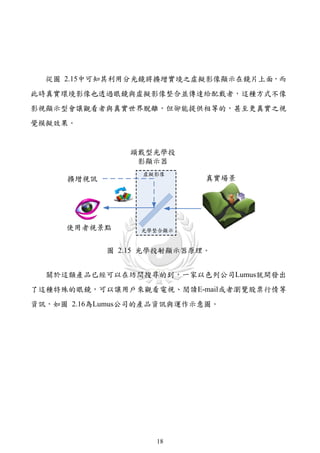 從圖 2.15中可知其利用分光鏡將擴增實境之虛擬影像顯示在鏡片上面，而
此時真實環境影像也透過眼鏡與虛擬影像整合並傳達給配戴者，這種方式不像
影視顯示型會讓觀看者與真實世界脫離，但卻能提供相等的，甚至更真實之視
覺模擬效果。




            圖 2.15 光學投射顯示器原理。


  關於這類產品已經可以在坊間搜尋的到，一家以色列公司Lumus就開發出
了這種特殊的眼鏡，可以讓用戶來觀看電視、閱讀E-mail或者瀏覽股票行情等
資訊，如圖 2.16為Lumus公司的產品資訊與運作示意圖。




                    18
 