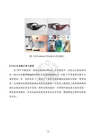圖 2.16 Lumus公司的產品資訊[60]。



2.1.4.4. 未來顯示器之發展
   在 1977 年推出的「星際大戰(Star Wars)」系列電影中，莉亞公主發出的信
息，被以全息圖(Hologram)的形式發送給絶地武士，如圖 2.17為星際大戰中之
場景畫面。在「回到未來 2」電影中，也有呈現這種投影技術之情節。簡單地
說，全息圖就是讓影像直接出現在空氣裡面，不管是二維還是三維影像都將栩
栩如生地出現在空氣中呈現。對於這樣的技術，不管對於過去甚至現在來說，
都是具有挑戰性，若在此技術成熟並普及在生活中後，擴增實境之應用也將更
生活化。




                        19
 