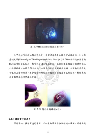 圖 2.20 Heliodisplay空氣投影[64]。


   除了上述所介紹的顯示器之外，目前還有眾多之顯示方式被提出，例如華
盛頓大學(University of Washington)的Babak Parviz[65]在 2009 年時便在北京的
BioCas研討會上展示一款可代替LED電腦螢幕、能將影像直接投射到視網膜上
之隱形眼鏡，如圖 2.21中所示，左圖為隱形眼鏡電路與鏡頭，右圖為配戴在兔
子眼睛上後的情景。不管這些新新的顯示技術目前的是否已經成熟，相信未來
都會影響著擴增實境之發展。




                   圖 2.21 隱形眼鏡鏡頭[65]。



2.1.5. 擴增實境的應用
   眾所皆知，擴增實境的應用，正如火如荼地在各個領域中展開。可將其應



                              22
 