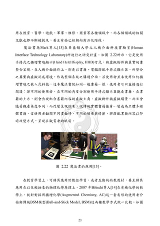 用在教育、醫學、遊戲、軍事、維修、商業等各種領域中，而各個領域的相關
文獻也都不斷被提及，甚至有些已經朝向商品化階段。
   魔 法 書 為 Mark 等 人 [13] 在 華 盛 頓 大 學 之 人 機 介 面 科 技 實 驗 室 (Human
Interface Technology Laboratory)所進行之研究計畫。如圖 2.22所示，它是使用
手持式之擴增實境顯示(Hand Held Display, HHD)方式，將虛擬物件與真實的書
整合呈現，在人機介面操作上，則是以書籍、電腦搭配手持式顯示器，所整合
之真實與虛擬混成環境，作為整個系統之溝通介面。若使用者並未使用任何擴
增實境之嵌入式科技，這本魔法書就如同一般書籍一樣，使用者可以直接進行
閱讀；若不同的使用者，在不同的角度分別使用手持式顯示器觀看書籍，在書
籍的上方，則會出現配合書籍內容的虛擬主角、虛擬物件與虛擬場景，而且會
隨著觀看角度不同，而改變呈現效果，從傳統實體書籍搖身一變成為立體多媒
體書籍。當使用者翻閱不同畫面時，不同的場景與情節，將搭配書籍內容以即
時改變方式，呈現在觀賞者的眼前。




                   圖 2.22 魔法書的應用[13]。


   在教育學習上，可將其應用於數位學習，或者互動的幼教教材，甚至將其
應用在以往較抽象的物理化學原理上。2007 年Bötschi等人[14]在有機化學的教
學上，就針對採用擴增化學(Augmented Chemistry, AC)這一套有形的使用者介
面與傳統BSM模型(Ball-and-Stick Model, BSM)這兩種教學方式做一比較。如圖



                              23
 