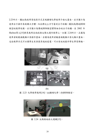 2.23所示，圖(a)為使用背投影方式呈現擴增化學使用介面之畫面，右方圖示為
使用右手操作來旋轉立方體，而在標記上方可看到分子結構；圖(b)為傳統BSM
模型的教學設備，右方圖示為傳統BSM模型實際組合的分子結構。在 2002 年
Shelton等人[15]將其應用在地球與太陽之運作教學上，如圖 2.24所示，左圖為
使用者配戴頭戴顯示器操作畫面，右圖為使用者觀看頭戴顯示器之顯示畫面。
這些教學方式可以讓學生有身歷其境的感覺，可以有效的提升學生學習興趣。




                     (a)




                     (b)
     圖 2.23 化學教學應用[14]：(a)擴增化學；(b)BSM模型。




            圖 2.24 太陽與地球之運轉[15]。




                      24
 