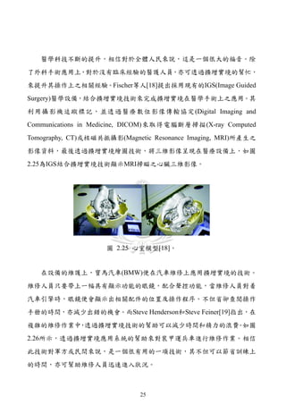 醫學科技不斷的提升，相信對於全體人民來說，這是一個很大的福音。除
了外科手術應用上，對於沒有臨床經驗的醫護人員，亦可透過擴增實境的幫忙，
來提升其操作上之相關經驗。Fischer等人[18]提出採用現有的IGS(Image Guided
Surgery)醫學設備，結合擴增實境技術來完成擴增實境在醫學手術上之應用。其
利用攝影機追蹤標記，並透過醫療數位影像傳輸協定(Digital Imaging and
Communications in Medicine, DICOM)來取得電腦斷層掃描(X-ray Computed
Tomography, CT)或核磁共振攝影(Magnetic Resonance Imaging, MRI)所產生之
影像資料，最後透過擴增實境繪圖技術，將三維影像呈現在醫療設備上，如圖
2.25為IGS結合擴增實境技術顯示MRI掃瞄之心臟三維影像。




                    圖 2.25 心室模型[18]。


   在設備的維護上，寶馬汽車(BMW)便在汽車維修上應用擴增實境的技術。
維修人員只要帶上一幅具有顯示功能的眼鏡，配合聲控功能，當維修人員對着
汽車引擎時，眼鏡便會顯示出相關配件的位置及操作程序。不但省卻查閱操作
手册的時間，亦減少出錯的機會。而Steve Henderson和Steve Feiner[19]指出，在
複雜的維修作業中 透過擴增實境技術的幫助可以減少時間和精力的浪費 如圖
        ，                       。
2.26所示，透過擴增實境應用系統的幫助來對裝甲運兵車進行維修作業。相信
此技術對軍方或民間來說，是一個很有用的一項技術，其不但可以節省訓練上
的時間，亦可幫助維修人員迅速進入狀況。



                             25
 